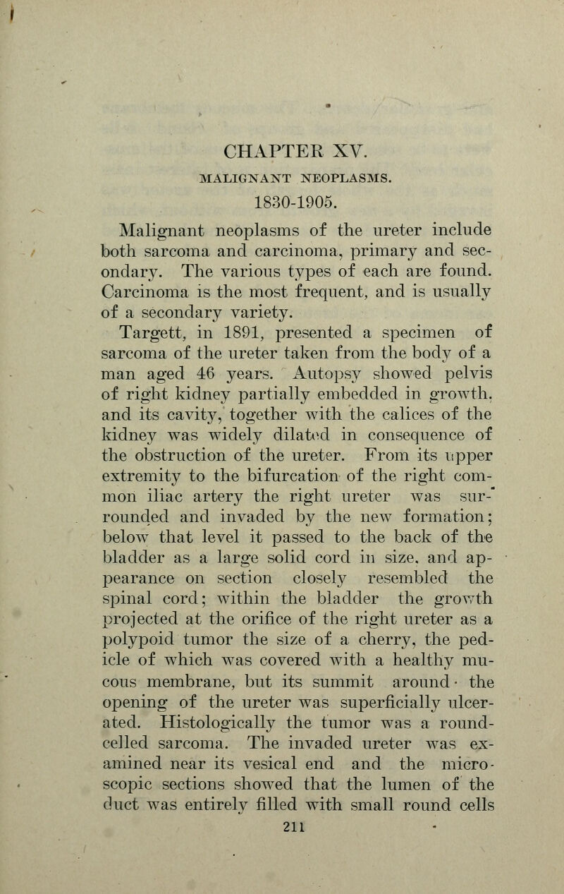 MALIGNANT NEOPLASMS. 1830-1905. Malignant neoplasms of the ureter include both sarcoma and carcinoma, primary and sec- ondary. The various types of each are found. Carcinoma is the most frequent, and is usually of a secondary variety. Targett, in 1891, presented a specimen of sarcoma of the ureter taken from the body of a man aged 46 years. Autopsy showed pelvis of right kidney partially embedded in growth, and its cavity, together with the calices of the kidney was widely dilated in consequence of the obstruction of the ureter. From its upper extremity to the bifurcation of the right com- mon iliac artery the right ureter was sur- rounded and invaded by the new formation: below that level it passed to the back of the bladder as a large solid cord in size, and ap- pearance on section closely resembled the spinal cord; within the bladder the growth projected at the orifice of the right ureter as a polypoid tumor the size of a cherry, the ped- icle of which was covered with a healthy mu- cous membrane, but its summit around • the opening of the ureter was superficially ulcer- ated. Histologically the tumor was a round- celled sarcoma. The invaded ureter was ex- amined near its vesical end and the micro- scopic sections showed that the lumen of the duct was entirely filled with small round cells