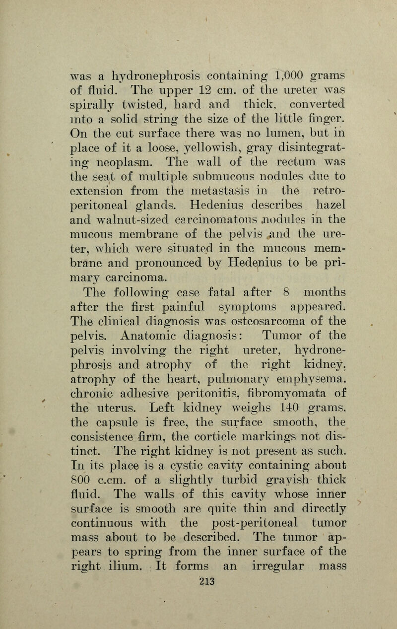 was a hydronephrosis containing 1,000 grams of fluid. The upper 12 cm. of the ureter was spirally twisted, hard and thick, converted into a solid string the size of the little finger. On the cut surface there was no lumen, but in place of it a loose, yellowish, gray disintegrat- ing neoplasm. The wall of the rectum was the seat of multiple submucous nodules due to extension from the metastasis in the retro- peritoneal glands. Hedenius describes hazel and walnut-sized carcinomatous .nodules in the mucous membrane of the pelvis and the ure- ter, which were situated in the mucous mem- brane and pronounced by Hedenius to be pri- mary carcinoma. The following case fatal after 8 months after the first painful symptoms appeared. The clinical diagnosis was osteosarcoma of the pelvis. Anatomic diagnosis: Tumor of the pelvis involving the right ureter, hydrone- phrosis and atrophy of the right kidney, atrophy of the heart, pulmonary emphysema, chronic adhesive peritonitis, fibromyomata of the uterus. Left kidney weighs 140 grams, the capsule is free, the surface smooth, the consistence -firm, the corticle markings not dis- tinct. The right kidney is not present as such. In its place is a cystic cavity containing about (S00 c.cm. of a slightly turbid grayish thick fluid. The walls of this cavity whose inner surface is smooth are quite thin and directly continuous with the post-peritoneal tumor mass about to be described. The tumor ap- pears to spring from the inner surface of the right ilium. It forms an irregular mass