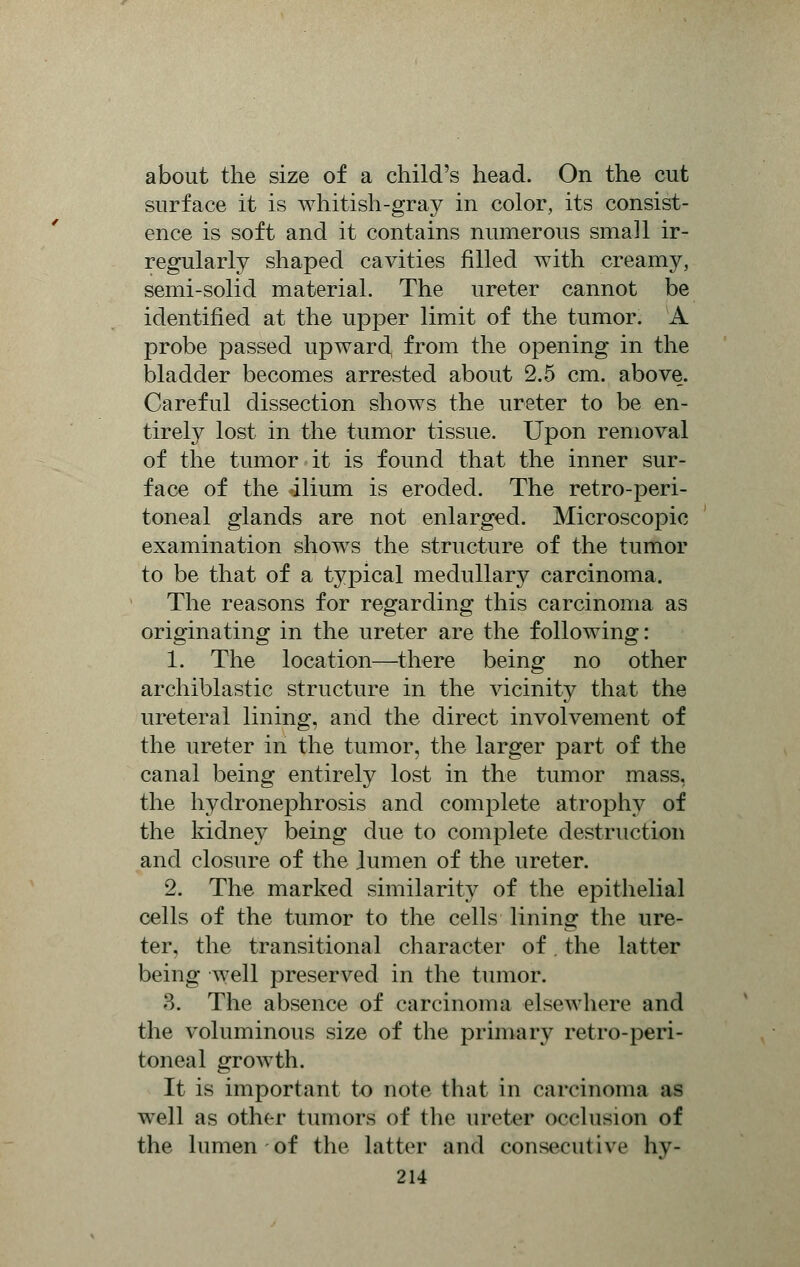 about the size of a child's head. On the cut surface it is whitish-gray in color, its consist- ence is soft and it contains numerous small ir- regularly shaped cavities filled with creamy, semi-solid material. The ureter cannot be identified at the upper limit of the tumor. A probe passed upward, from the opening in the bladder becomes arrested about 2.5 cm. above. Careful dissection shows the ureter to be en- tirely lost in the tumor tissue. Upon removal of the tumor it is found that the inner sur- face of the ilium is eroded. The retro-peri- toneal glands are not enlarged. Microscopic examination shows the structure of the tumor to be that of a typical medullary carcinoma. The reasons for regarding this carcinoma as originating in the ureter are the following: 1. The location—there being no other archiblastic structure in the vicinity that the ureteral lining, and the direct involvement of the ureter in the tumor, the larger part of the canal being entirely lost in the tumor mass, the hydronephrosis and complete atrophy of the kidney being clue to complete destruction and closure of the lumen of the ureter. 2. The marked similarity of the epithelial cells of the tumor to the cells lining the ure- ter, the transitional character of. the latter being well preserved in the tumor. 3. The absence of carcinoma elsewhere and the voluminous size of the primary retro-peri- toneal growth. It is important to note that in carcinoma as well as other tumors of the ureter occlusion of the lumen of the latter and consecutive hv-