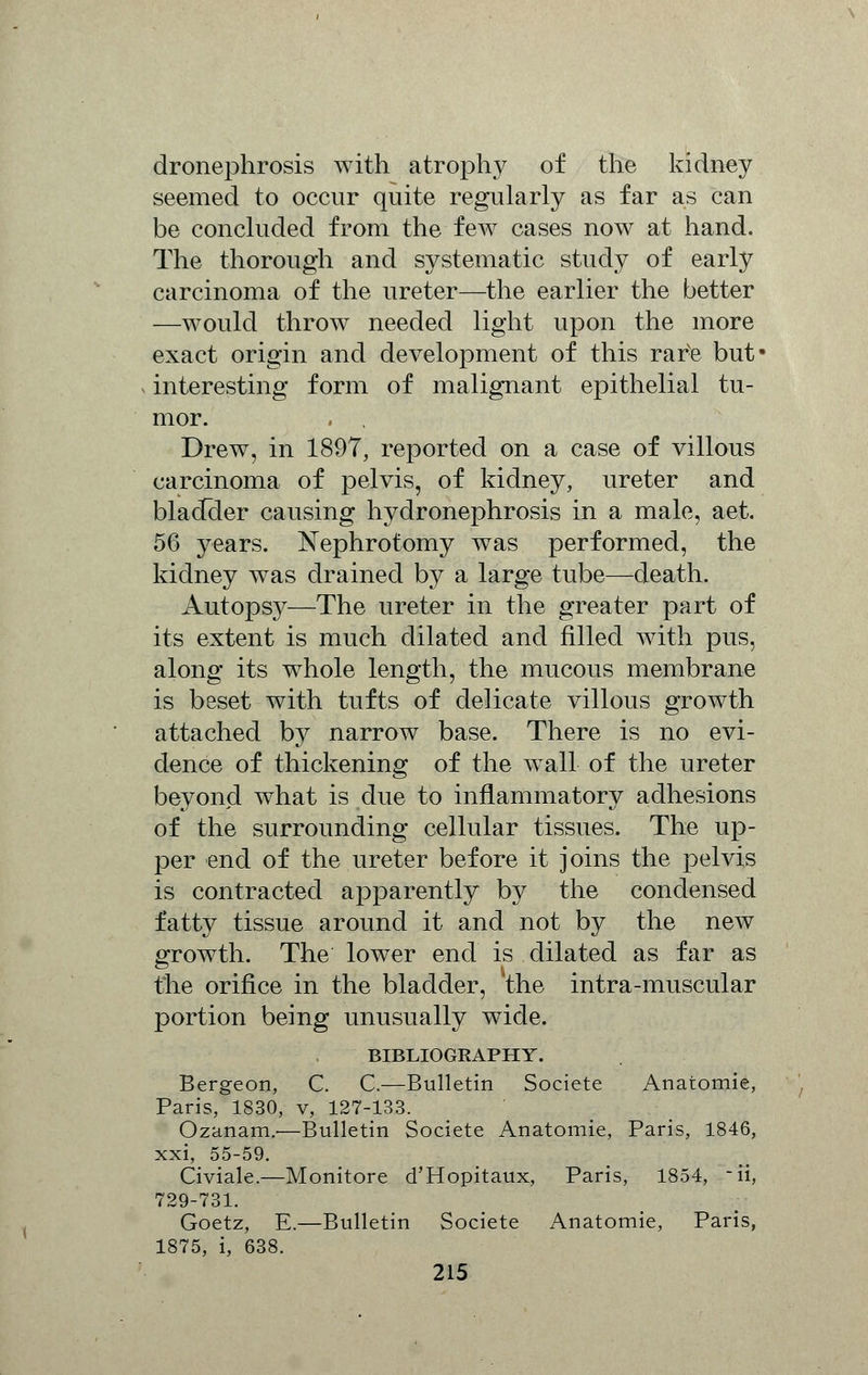 dronephrosis with atrophy of the kidney seemed to occur quite regularly as far as can be concluded from the few cases now at hand. The thorough and systematic study of early carcinoma of the ureter—the earlier the better —would throw needed light upon the more exact origin and development of this rare but' interesting form of malignant epithelial tu- mor. Drew, in 1897, reported on a case of villous carcinoma of pelvis, of kidney, ureter and bladder causing hydronephrosis in a male, aet. 56 years. Nephrotomy was performed, the kidney was drained by a large tube—death. Autopsy—The ureter in the greater part of its extent is much dilated and filled with pus, along its whole length, the mucous membrane is beset with tufts of delicate villous growth attached by narrow base. There is no evi- dence of thickening of the wall of the ureter beyond what is due to inflammatory adhesions of the surrounding cellular tissues. The up- per end of the ureter before it joins the pelvis is contracted apparently by the condensed fatty tissue around it and not by the new growth. The lower end is dilated as far as the orifice in the bladder, the intra-muscular portion being unusually wide. BIBLIOGRAPHY. Bergeon, C. C.—Bulletin Societe Anatomie, Paris, 1830, v, 127-133. Ozanam.—Bulletin Societe Anatomie, Paris, 1846, xxi, 55-59. Civiale.—Monitore d'Hopitaux, Paris, 1854, ii, 729-731. Goetz, E.—Bulletin Societe Anatomie, Paris, 1875, i, 638.