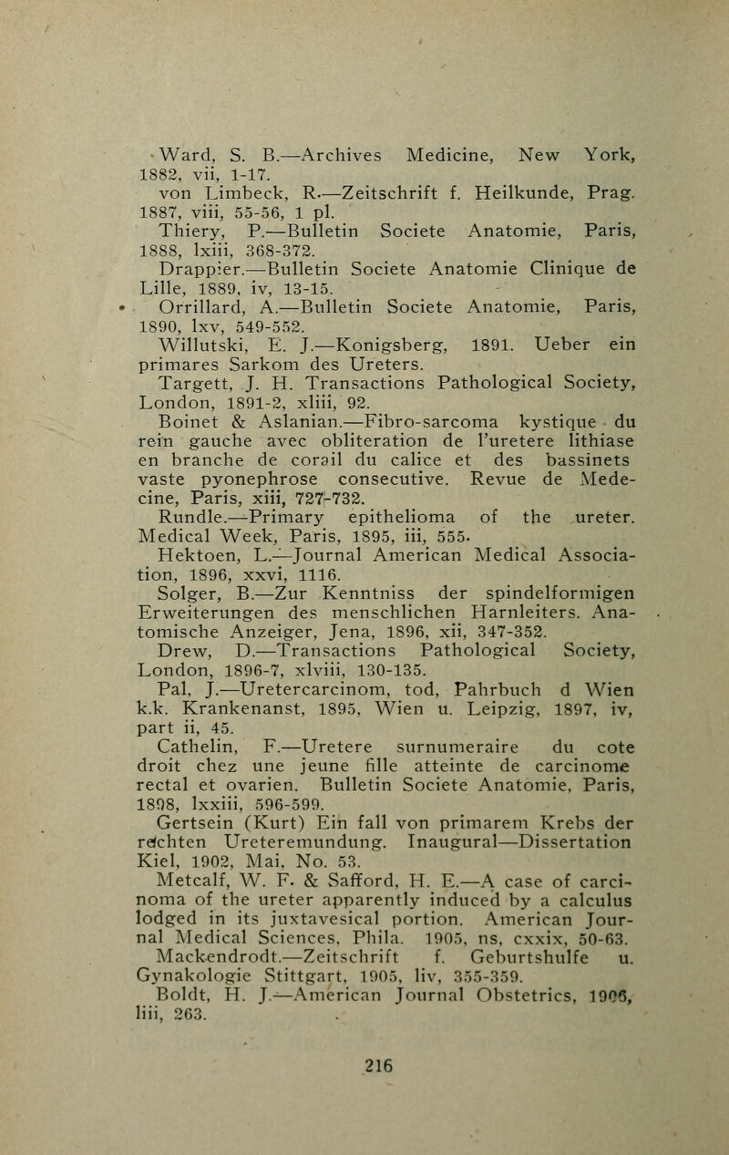 -Ward, S. B.—Archives Medicine, New York, 1882, vii, 1-17. von Limbeck, R—Zeitschrift f. Heilkunde, Prag. 1887, viii, 55-56, 1 pi. Thiery, P.—Bulletin Societe Anatomie, Paris, 1888, lxiii, 368-372. Drappier.—Bulletin Societe Anatomie Clinique de Lille, 1889, iv, 13-15. Orrillard, A.—Bulletin Societe Anatomie, Paris, 1890, lxv, 549-552. Willutski, E. J.—Konigsberg, 1891. Ueber ein primares Sarkom des Ureters. Targett, J. H. Transactions Pathological Society, London, 1891-2, xliii, 92. Boinet & Aslanian.—Fibro-sarcoma kystique du rein gauche avec obliteration de l'uretere lithiase en branche de corail du caliee et des bassinets vaste pyonephrose consecutive. Revue de Mede- cine, Paris, xiii, 727-732. Rundle.—Primary epithelioma of the ureter. Medical Week, Paris, 1895, iii, 555. Hektoen, L.—Journal American Medical Associa- tion, 1896, xxvi, 1116. Solger, B.—Zur Kenntniss der spindelformigen Erweiterungen des menschlichen Harnleiters. Ana- tomische Anzeiger, Jena, 1896, xii, 347-352. Drew, D.—Transactions Pathological Society, London, 1896-7, xlviii, 130-135. Pal, J.—Uretercarcinom, tod, Pahrbuch d Wien k.k. Krankenanst, 1895, Wien u. Leipzig, 1897, iv, part ii, 45. Cathelin, F.—Uretere surnumeraire du cote droit chez une jeune fille atteinte de carcinome rectal et ovarien. Bulletin Societe Anatomie, Paris, 1898, lxxiii, 596-599. Gertsein (Kurt) Ein fall von primarem Krebs der rdchten Ureteremundung. Inaugural—Dissertation Kiel, 1902, Mai, No. 53. Metcalf, W. F. & Safford, H. E.—A case of carci- noma of the ureter apparently induced by a calculus lodged in its juxtavesical portion. American Jour- nal Medical Sciences, Phila. 1905, ns, cxxix, 50-63. Mackendrodt.—Zeitschrift f. Geburtshulfe u. Gynakologie Stittgart, 1905, liv, 355-359. Boldt, H. J.—American Journal Obstetrics, 1906, liii, 263.
