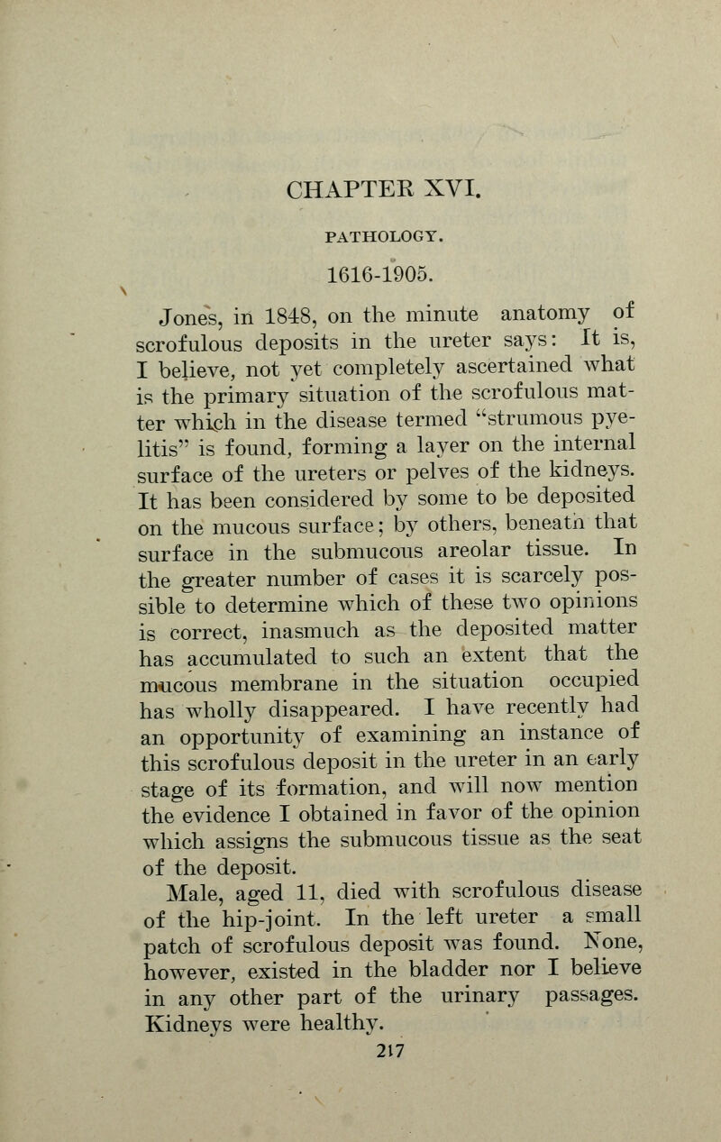 PATHOLOGY. 1616-1905. Jones, in 1848, on the minute anatomy of scrofulous deposits in the ureter says: It is, I believe, not yet completely ascertained what is the primary situation of the scrofulous mat- ter which in the disease termed strumous pye- litis is found, forming a layer on the internal surface of the ureters or pelves of the kidneys. It has been considered by some to be deposited on the mucous surface; by others, beneath that surface in the submucous areolar tissue. In the greater number of cases it is scarcely pos- sible to determine which of these two opinions is correct, inasmuch as the deposited matter has accumulated to such an extent that the mucous membrane in the situation occupied has wholly disappeared. I have recently had an opportunity of examining an instance of this scrofulous deposit in the ureter in an early stage of its formation, and will now mention the evidence I obtained in favor of the opinion which assigns the submucous tissue as the seat of the deposit. Male, aged 11, died with scrofulous disease of the hip-joint. In the left ureter a small patch of scrofulous deposit was found. None, however, existed in the bladder nor I believe in any other part of the urinary passages. Kidneys were healthy.