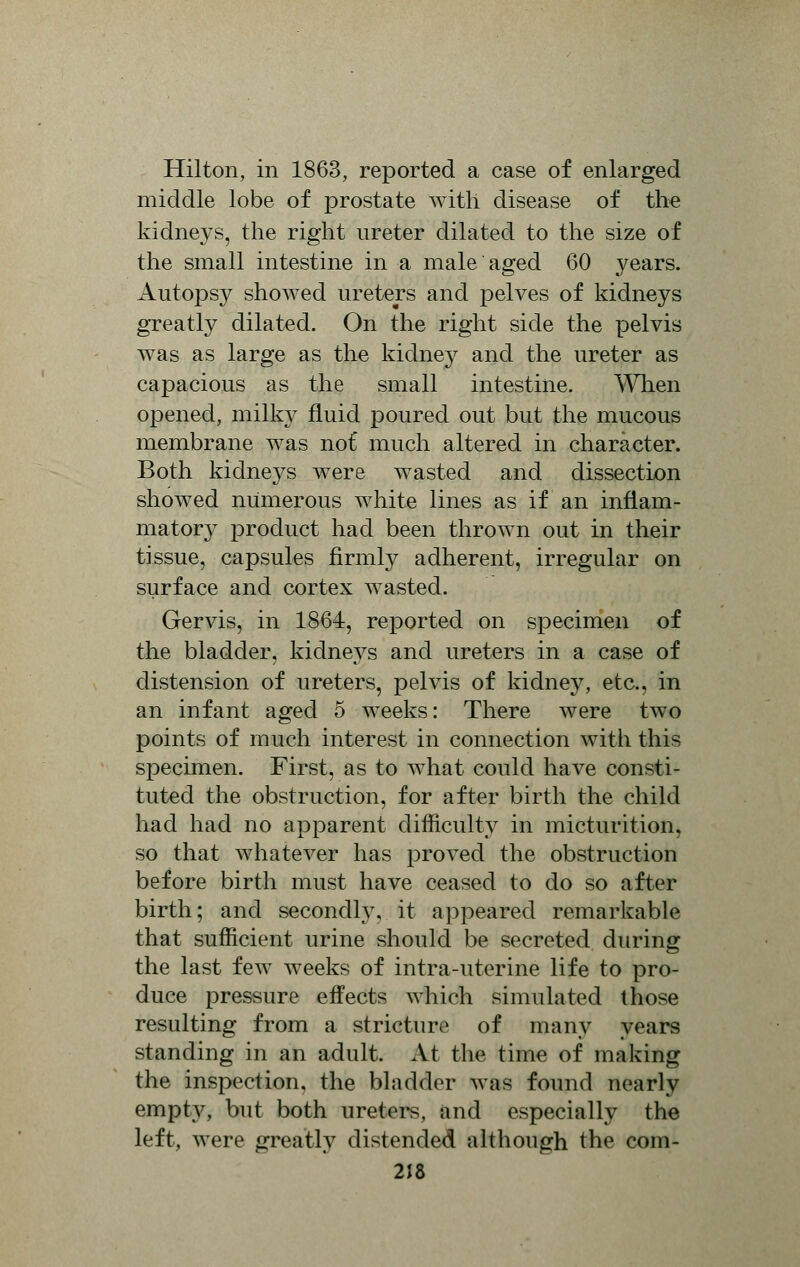 Hilton, in 1863, reported a case of enlarged middle lobe of prostate with disease of the kidneys, the right ureter dilated to the size of the small intestine in a male aged 60 years. Autopsy showed ureters and pelves of kidneys greatly dilated. On the right side the pelvis was as large as the kidney and the ureter as capacious as the small intestine. When opened, milky fluid poured out but the mucous membrane was not* much altered in character. Both kidneys were wasted and dissection showed numerous white lines as if an inflam- matory product had been thrown out in their tissue, capsules firmly adherent, irregular on surface and cortex wasted. Gervis, in 1864, reported on specimen of the bladder, kidneys and ureters in a case of distension of ureters, pelvis of kidney, etc., in an infant aged 5 weeks: There were two points of much interest in connection with this specimen. First, as to what could have consti- tuted the obstruction, for after birth the child had had no apparent difficulty in micturition, so that whatever has proved the obstruction before birth must have ceased to do so after birth; and secondly, it appeared remarkable that sufficient urine should be secreted during the last few weeks of intra-uterine life to pro- duce pressure effects which simulated those resulting from a stricture of many years standing in an adult. At the time of making the inspection, the bladder was found nearly empty, but both ureters, and especially the left, were greatly distended although the com-