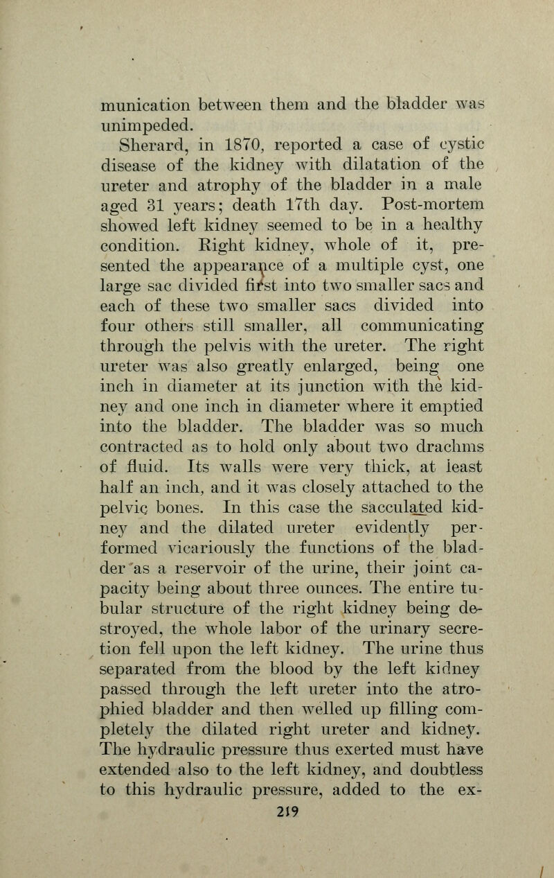 munication between them and the bladder was unimpeded. Sherard, in 1870, reported a case of cystic disease of the kidney with dilatation of the ureter and atrophy of the bladder in a male aged 31 years; death 17th day. Post-mortem showed left kidney seemed to be in a healthy condition. Right kidney, whole of it, pre- sented the appearance of a multiple cyst, one large sac divided fii*st into two smaller sacs and each of these two smaller sacs divided into four others still smaller, all communicating through the pelvis with the ureter. The right ureter was also greatly enlarged, being one inch in diameter at its junction with the kid- ney and one inch in diameter where it emptied into the bladder. The bladder was so much contracted as to hold only about two drachms of fluid. Its walls were very thick, at least half an inch, and it was closely attached to the pelvic bones. In this case the sacculated kid- ney and the dilated ureter evidently per- formed vicariously the functions of the blad- der as a reservoir of the urine, their joint ca- pacity being about three ounces. The entire tu- bular structure of the right kidney being de- stroyed, the whole labor of the urinary secre- tion fell upon the left kidney. The urine thus separated from the blood by the left kidney passed through the left ureter into the atro- phied bladder and then welled up filling com- pletely the dilated right ureter and kidney. The hydraulic pressure thus exerted must have extended also to the left kidney, and doubtless to this hydraulic pressure, added to the ex-