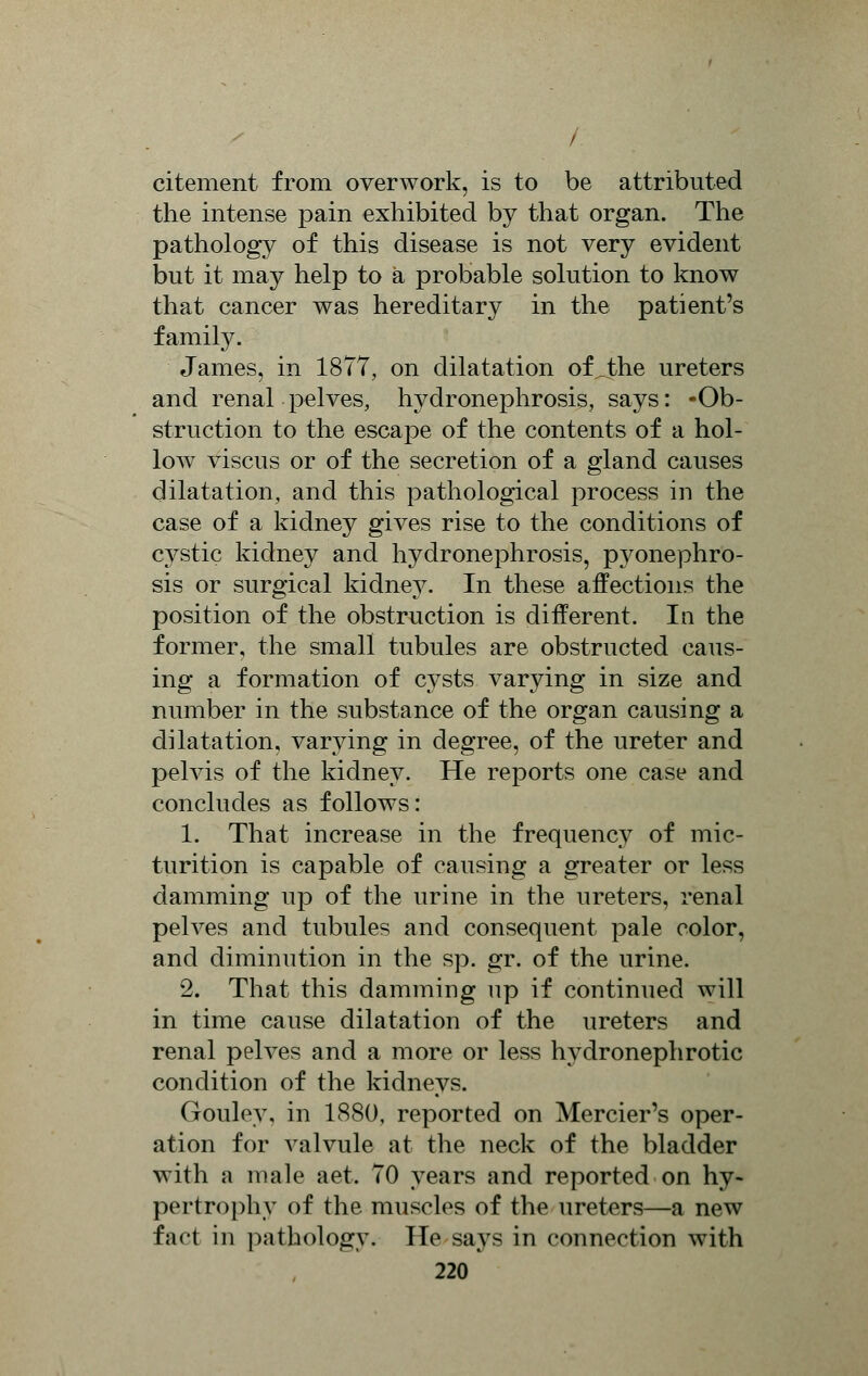 citement from overwork, is to be attributed the intense pain exhibited by that organ. The pathology of this disease is not very evident but it may help to a probable solution to know that cancer was hereditary in the patient's family. James, in 1877, on dilatation ofjbhe ureters and renal pelves, hydronephrosis, says: -Ob- struction to the escape of the contents of a hol- low viscus or of the secretion of a gland causes dilatation, and this pathological process in the case of a kidney gives rise to the conditions of cystic kidney and hydronephrosis, pyonephro- sis or surgical kidney. In these affections the position of the obstruction is different. In the former, the small tubules are obstructed caus- ing a formation of cysts varying in size and number in the substance of the organ causing a dilatation, varying in degree, of the ureter and pelvis of the kidney. He reports one case and concludes as follows: 1. That increase in the frequency of mic- turition is capable of causing a greater or less damming up of the urine in the ureters, renal pelves and tubules and consequent pale color, and diminution in the sp. gr. of the urine. 2. That this damming np if continued will in time cause dilatation of the ureters and renal pelves and a more or less hydronephrotic condition of the kidneys. Gouley. in 1880, reported on Mercier's oper- ation for valvule at the neck of the bladder with a male aet. 70 years and reported on hy- pertrophy of the muscles of the ureters—a new fact in pathology. He says in connection with