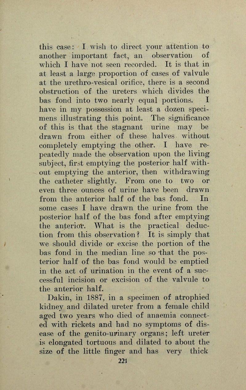 this case: I wish to direct your attention to another important fact, an observation of which I have not seen recorded. It is that in at least a large proportion of cases of valvule at the urethro-vesical orifice, there is a second obstruction of the ureters which divides the bas fond into two nearly equal portions. I have in my possession at least a dozen speci- mens illustrating this point. The significance of this is that the stagnant urine may be drawn from either of these halves without completely emptying the other. I have re- peatedly made the observation upon the living subject, first emptying the posterior half with- out emptying the anterior, then withdrawing the catheter slightly. From one to two or even three ounces of urine have been drawn from the anterior half of the bas fond. In some cases I have drawn the urine from the posterior half of the bas fond after emptying the anterior. What is the practical deduc- tion from this observation? It is simply that we should divide or excise the portion of the bas fond in the median line so *that the pos- terior half of the bas fond would be emptied in the act of Urination in the event of a suc- cessful incision or excision of the valvule to the anterior half. Dakin, in 1887, in a specimen of atrophied kidney and dilated ureter from a female child aged two years who died of anaemia connect- ed with rickets and had no symptoms of dis- ease of the genito-upinary organs; left ureter is elongated tortuous and dilated to about the size of the little finger and has very thick