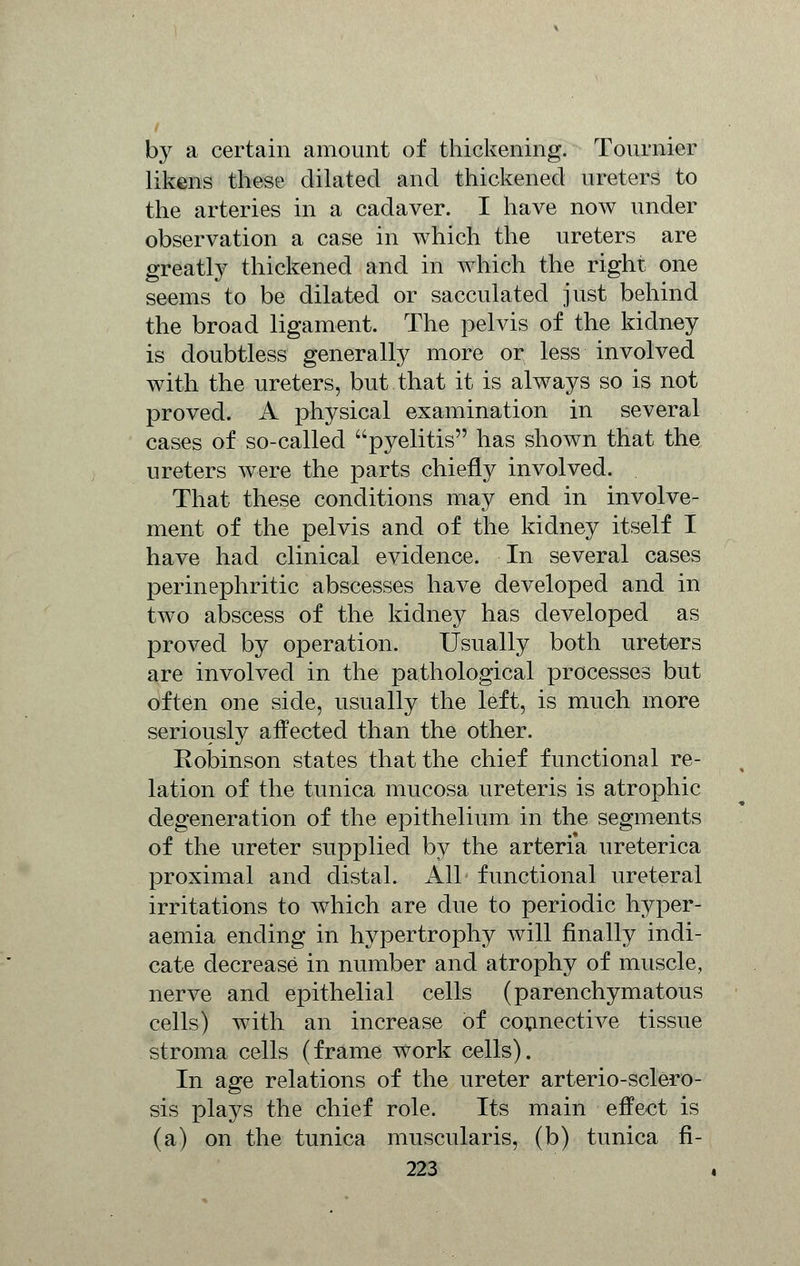 by a certain amount of thickening. Tournier likens these dilated and thickened ureters to the arteries in a cadaver. I have now under observation a case in which the ureters are greatly thickened and in which the right one seems to be dilated or sacculated just behind the broad ligament. The pelvis of the kidney is doubtless generally more or less involved with the ureters, but that it is always so is not proved. A physical examination in several cases of so-called pyelitis has shown that the ureters were the parts chiefly involved. That these conditions may end in involve- ment of the pelvis and of the kidney itself I have had clinical evidence. In several cases perinephritic abscesses have developed and in two abscess of the kidney has developed as proved by operation. Usually both ureters are involved in the pathological processes but often one side, usually the left, is much more seriously affected than the other. Robinson states that the chief functional re- lation of the tunica mucosa ureteris is atrophic degeneration of the epithelium in the segments of the ureter supplied by the arteria ureterica proximal and distal. All functional ureteral irritations to which are due to periodic hyper- aemia ending in hypertrophy will finally indi- cate decrease in number and atrophy of muscle, nerve and epithelial cells (parenchymatous cells) with an increase of connective tissue stroma cells (frame work cells). In age relations of the ureter arterio-sclero- sis plays the chief role. Its main effect is (a) on the tunica muscularis, (b) tunica fi-