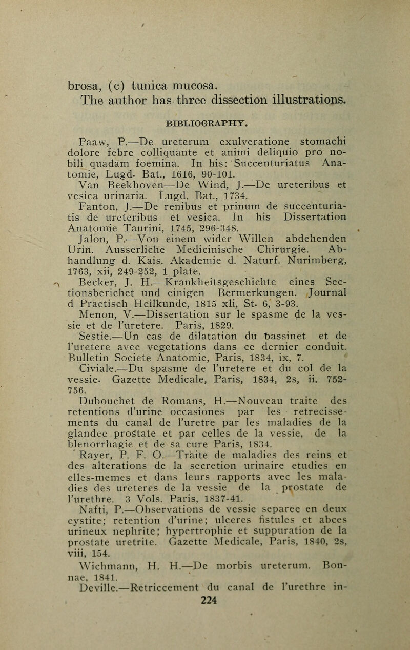 brosa, (c) tunica mucosa. The author has three dissection illustrations. BIBLIOGRAPHY. Paaw, P.—De ureterum exulveratione stomachi dolore febre colliquante et animi deliquio pro no- bili quadam foemina. In his: Succenturiatus Ana- tomie, Lugd. Bat., 1616, 90-101. Van Beekhoven—De Wind, J.—De ureteribus et vesica urinaria. Lugd. Bat., 1734. Fanton, J.—De renibus et prinum de succenturia- tis de ureteribus et vesica. In his Dissertation Anatomie Taurini, 1745, 296-348. Jalon, P.-—Von einem wider Willen abdehenden Urin. Ausserliche Medicinische Chirurgie. Ab- handlung d. Kais. Akademie d. Naturf. Nurimberg, 1763, xii, 249-252, 1 plate. Becker, J. H.—Krankheitsgeschichte eines Sec- tionsberichet und einigen Bermerkungen. Journal d Practisch Heilkunde, 1815 xli, St. 6, 3-93. Menon, V.—Dissertation sur le spasme de la ves- sie et de Turetere. Paris, 1829. Sestie.—Un cas de dilatation du bassinet et de Turetere avec vegetations dans ce dernier conduit. Bulletin Societe Anatomie, Paris, 1834, ix, 7. Civiale.—Du spasme de Turetere et du col de la vessie. Gazette Medicale, Paris, 1834, 2s, ii. 752- 756. Dubouchet de Romans, H.—Nouveau traite des retentions d'urine occasiones par les retrecisse- ments du canal de l'uretre par les maladies de la glandee prostate et par celles de la vessie, de la blenorrhagie et de sa cure Paris, 1834. Rayer, P. F. O.—Traite de maladies des reins et des alterations de la secretion urinaire etudies en elles-memes et dans leurs rapports avec les mala- dies des ureteres de la vessie de la prostate de l'urethre. 3 Vols. Paris, 1837-41. Nafti, P.—Observations de vessie separee en deux cystite; retention d'urine; ulceres fistules et abces urineux nephrite; hypertrophic et suppuration de la prostate uretrite. Gazette Medicale, Paris, 1840, 2s, viii, 154. Wichmann, H. H.—De morbis ureterum. Bon- nae, 1841. Deville.—Retriccement du canal de l'urethre in-