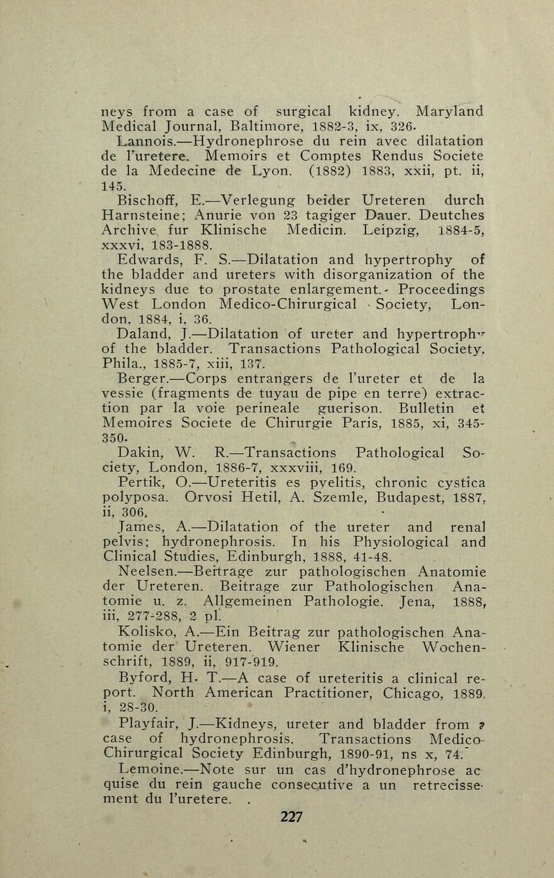 neys from a case of surgical kidney. Maryland Medical Journal, Baltimore, 1882-3, ix, 326. Lannois.—Hydronephrose du rein avec dilatation de Furetere. Memoirs et Comptes Rendus Societe de la Medecine de Lyon. (1882) 1883, xxii, pt. ii, 145. Bischoff, E.—Verlegung beider Ureteren durch Harnsteine; Anurie von 23 tagiger Dauer. Deutches Archive fur Klinische Medicin. Leipzig, 1884-5, xxxvi, 183-1888. Edwards, F. S.—Dilatation and hypertrophy of the bladder and ureters with disorganization of the kidneys due to prostate enlargement.- Proceedings West London Medico-Chirurgical > Society, Lon- don, 1884, i, 36. Daland, J.—Dilatation of ureter and hypertrophy of the bladder. Transactions Pathological Society. Phila,, 1885-7, xiii, 137. Berger.—Corps entrangers de l'ureter et de la vessie (fragments de tuyau de pipe en terre) extrac- tion par la voie perineale guerison. Bulletin et Memoires Societe de Chirurgie Paris, 1885, xi, 345- 350. Dakin, W. R.—Transactions Pathological So- ciety, London, 1886-7, xxxviii, 169. Pertik, O.—Ureteritis es pyelitis, chronic cystica polyposa. Orvosi Hetil, A. Szemle, Budapest, 1887, ii, 306, James, A.—Dilatation of the ureter and renal pelvis; hydronephrosis. In his Physiological and Clinical Studies, Edinburgh, 1888, 41-48. Neelsen.—Beitrage zur pathologischen Anatomie der Ureteren. Beitrage zur Pathologischen Ana- tomie u. z. Allgemeinen Pathologic Jena, 1888, iii, 277-288, 2 pi'. Kolisko, A.—Ein Beitrag zur pathologischen Ana- tomie der Ureteren. Wiener Klinische Wochen- schrift, 1889, ii, 917-919. Byford, H. T.—A case of ureteritis a clinical re- port. North American Practitioner, Chicago, 1889, i, 28-30. Playfair, J.—Kidneys, ureter and bladder from ? case of hydronephrosis. Transactions Medico- Chirurgical Society Edinburgh, 1890-91, ns x, 74. Lemoine.—Note sur un cas d'hydronephrose ac quise du rein gauche consecutive a un retrecisse- ment du l'uretere. .