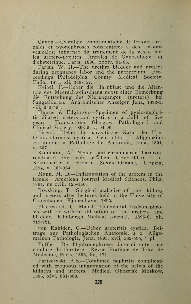 Guyon.—Cystalgie symptomatique de lesions re nales et pyonephroses consecutives a des lesions vesicales; influence du traitement de la vessie sur les uretero-pyelites. Annales de Gynecologie et d'obstetrique, Paris, 1890, xxxiv, 81-86. Parish, W. H.—The urethra bladder and ureters during pregnancy labor and the puerperium. Pro- ceedings Philadelphia County Medical Society, Phila., 1891, xii, 349-357. Keibel, F.—Ueber die Harnblase und die Allan- tois des Meerschweinschens nebst einer Bemerkung die Entstehung des Nierenganges (ureters) bei Saugethieren. Anatomischer Anzeiger Jena, 1892-3, viii, 545-554. Hunter & Edginton-—Specimen of pyelo-nephri- tis dilated ureters and cystitis in a child of five years. Transactions Glasgow Pathological and Clinical Society, 1893-5, v, 94-99. Pisenti.—Ueber die parasitische Natur der Ure- teritis chronica cystica. Centralblatt f. Allgemeine Pathologie u Pathologische Anatomie, Jena, 1894, v, 657. Kolimann, A.—Neuer aufschraubbarer harnroh- rendilator mit vier bra*chen. Centralblatt f. d. Krankheiten d. Harn-u. Sexual-Organe, Leipzig, 1894, v, 362-364. Mann, M. D.—Inflammation of the ureters in the female. American Journal Medical Sciences, Phila. 1894, ns cviii, 125-140. Rovsking, T.—Surgical maladies of the kidney and ureters after lectures held in the University of Copenhagen, Kjobenhavn, 1895. Blackwood, C. Mabel.—Congenital hydronephro- sis with or without dilatation of the ureters and bladder. Edinburgh Medical Journal, 1895-6, xli, 919-921. von Kahlden, C.—Ueber ureteritis cystica. Bei- trage zur Pathologischen Anatomie, u z Allge- meinen Pathologie, Jena, 1895, xvii, 562-595, 1 pi. Tuffier.—De l'hydronephrose intermittente par condure de l'uretere. Revue Pratique de Trav. de Medecine, Paris, 1896, liii, 171. Partservski, A.S.—Combined nephritis complicat- ed with croupous inflammation of the pelvis of the kidneys and ureters. Medical Obozrisk Moskow, 1896, xlvi, 881-888.