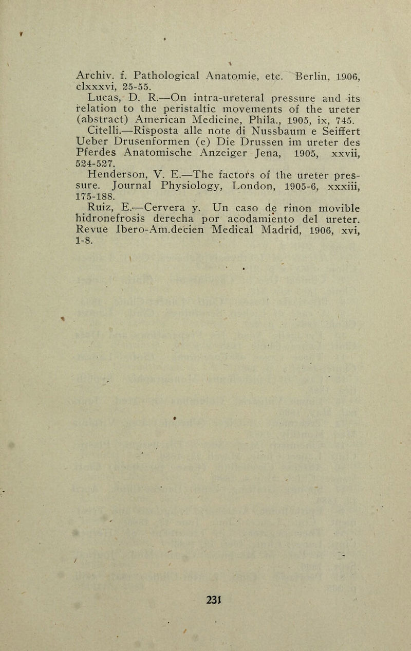 Archiv. f. Pathological Anatomie, etc. Berlin, 1906, clxxxvi, 25-55. Lucas, D. R.—On intra-ureteral pressure and its relation to the peristaltic movements of the ureter (abstract) American Medicine, Phila., 1905, ix, 745. Citelli.—Risposta alle note di Nussbaum e SeifTert Ueber Drusenformen (e) Die Drussen im ureter des Pferdes Anatomische Anzeiger Jena, 1905, xxvii, 524-527. Henderson, V. E.—The factors of the ureter pres- sure. Journal Physiology, London, 1905-6, xxxiii, 175-188. Ruiz, E.'—Cervera y. Un caso de rinon movible hidronefrosis derecha por acodamiento del ureter. Revue Ibero-Am.decien Medical Madrid, 1906, xvi, 1-8.