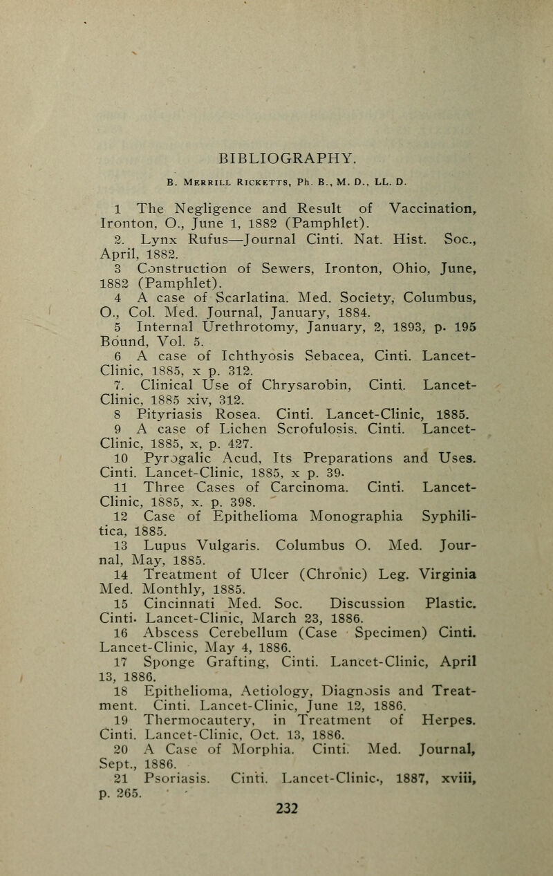 BIBLIOGRAPHY. B. Merrill Ricketts, Ph. B., M. D., LL. D. I The Negligence and Result of Vaccination, Ironton, O., June 1, 1882 (Pamphlet). 2. Lynx Rufus—Journal Cinti. Nat. Hist. Soc, April, 1882. 3 Construction of Sewers, Ironton, Ohio, June, 1882 (Pamphlet). 4 A case of Scarlatina. Med. Society, Columbus, O., Col. Med. Journal, January, 1884. 5 Internal Urethrotomy, January, 2, 1893, p. 195 Bound, Vol. 5. 6 A case of Ichthyosis Sebacea, Cinti. Lancet- Clinic, 1885, x p. 312. 7. Clinical Use of Chrysarobin, Cinti. Lancet- Clinic, 1885 xiv, 312. 8 Pityriasis Rosea. Cinti. Lancet-Clinic, 1885. 9 A case of Lichen Scrofulosis. Cinti. Lancet- Clinic, 1885, x, p. 427. 10 Pyrogalic Acud, Its Preparations and Uses. Cinti. Lancet-Clinic, 1885, x p. 39. II Three Cases of Carcinoma. Cinti. Lancet- Clinic, 1885, x. p. 398. 12 Case of Epithelioma Monographia Syphili- tica, 1885. 13 Lupus Vulgaris. Columbus O. Med. Jour- nal, May, 1885. 14 Treatment of Ulcer (Chronic) Leg. Virginia Med. Monthly, 1885. 15 Cincinnati Med. Soc. Discussion Plastic. Cinti. Lancet-Clinic, March 23, 1886. 16 Abscess Cerebellum (Case Specimen) Cinti. Lancet-Clinic, May 4, 1886. 17 Sponge Grafting, Cinti. Lancet-Clinic, April 13, 1886. 18 Epithelioma, Aetiology, Diagnosis and Treat- ment. Cinti. Lancet-Clinic, June 12, 1886. 19 Thermocautery, in Treatment of Herpes. Cinti. Lancet-Clinic, Oct. 13, 1886. 20 A Case of Morphia. Cinti. Med. Journal, Sept., 1886. 21 Psoriasis. Cinti. Lancet-Clinic-, 1887, xviii, p. 265.