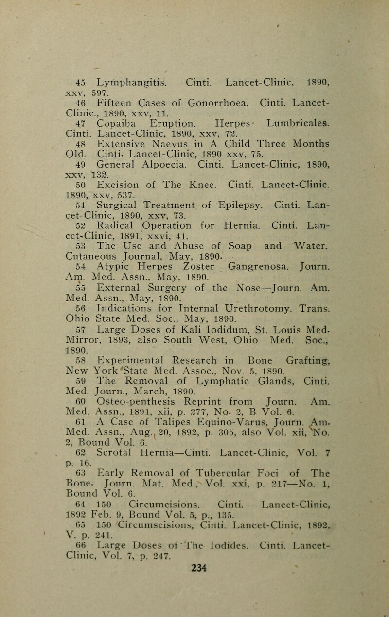45 Lymphangitis. Cinti. Lancet-Clinic, 1890, xxv, 597. 46 Fifteen Cases of Gonorrhoea. Cinti. Lancet- Clinic, 1890, xxv, 11. 47 Copaiba Eruption. Herpes Lumbricales. Cinti. Lancet-Clinic, 1890, xxv, 72. 48 Extensive Naevus in A Child Three Months Old. Cinti. Lancet-Clinic, 1890 xxv, 75. 49 General Alpoecia. Cinti. Lancet-Clinic, 1890, xxv, 132. 50 Excision of The Knee. Cinti. Lancet-Clinic. 1890, xxv, 537. 51 Surgical Treatment of Epilepsy. Cinti. Lan- cet-Clinic, 1890, xxv, 73. 52 Radical Operation for Hernia. Cinti. Lan- cet-Clinic, 1891, xxvi, 41. 53 The Use and Abuse of Soap and Water. Cutaneous Journal, May, 1890. 54 Atypic Herpes Zoster Gangrenosa. Journ. Am. Med. Assn., May, 1890. 55 External Surgery of the Nose—Journ. Am. Med. Assn., May, 1890. 56 Indications for Internal Urethrotomy. Trans. Ohio State Med. Soc, May, 1890. 57 Large Doses of Kali Iodidum, St. Louis Med- Mirror, 1893, also South West, Ohio Med. Soc, 1890. 58 Experimental Research in Bone Grafting, New York'State Med. Assoc, Nov. 5, 1890. 59 The Removal of Lymphatic Glands, Cinti. Med. Journ., March, 1890. 60 Osteo-penthesis Reprint from Journ. Am. Med. Assn., 1891, xii, p. 277, No. 2, B Vol. 6. 61 A Case of Talipes Equino-Varus, Journ. Am. Med. Assn., Aug., 20, 1892, p. 305, also Vol. xii, 'No. 2, Bound Vol. 6. 62 Scrotal Hernia—Cinti. Lancet-Clinic, Vol. 7 p. 16. 63 Early Removal of Tubercular Foci of The Bone. Journ. Mat. Med., Vol. xxi, p. 217—No. 1, Bound Vol. 6. 64 150 Circumcisions. Cinti. Lancet-Clinic, 1892 Feb. 9, Bound Vol. 5, p., L35. 65 150 Circumscisions, Cinti. Lancet-Clinic, L898, V. p. 241. 66 Large Doses of The Iodides. Cinti. Lancet- Clinic, Vol. 7, p. 247.