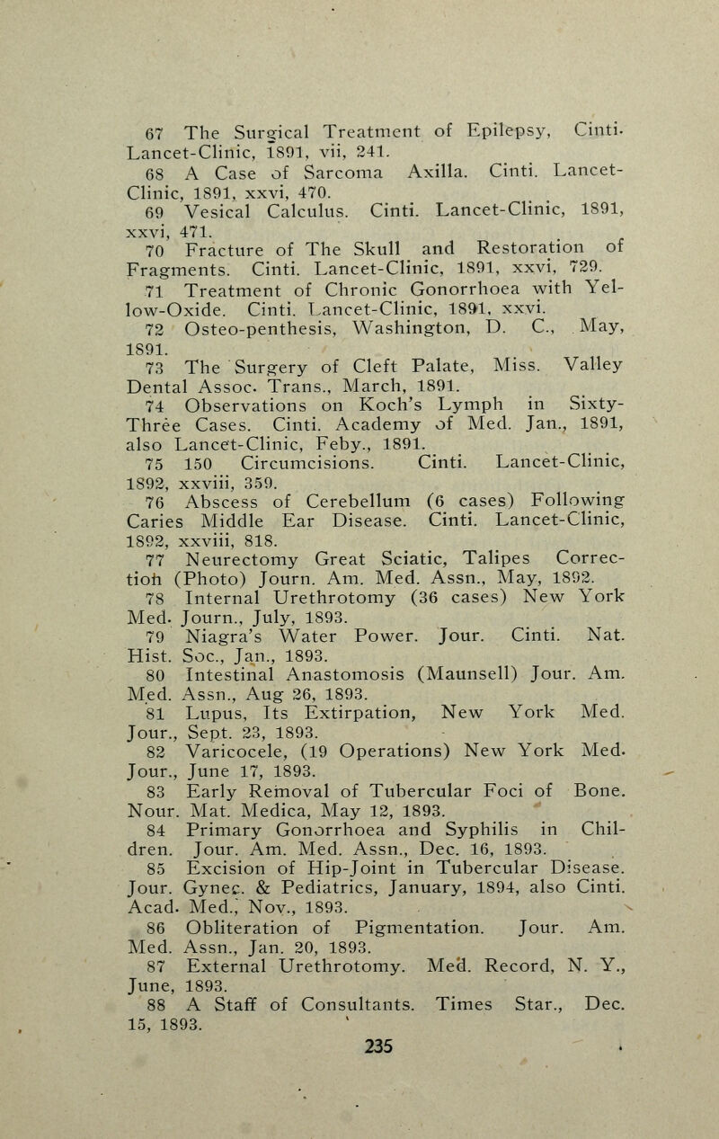 67 The Surerical Treatment of Epilepsy, Cinti. Lancet-Clinic, 1891, vii, 241. 68 A Case of Sarcoma Axilla. Cinti. Lancet- Clinic, 1891, xxvi, 470. 69 Vesical Calculus. Cinti. Lancet-Clinic, 1891, xxvi, 471. 70 Fracture of The Skull and Restoration of Fragments. Cinti. Lancet-Clinic, 1891, xxvi, 729. 71 Treatment of Chronic Gonorrhoea with Yel- low-Oxide. Cinti. Lancet-Clinic, 1891, xxvi. 72 Osteo-penthesis, Washington, D. C, May, 1891. 73 The Surgery of Cleft Palate, Miss. Valley Dental Assoc. Trans., March, 1891. 74 Observations on Koch's Lymph in Sixty- Three Cases. Cinti. Academy of Med. Jan., 1891, also Lancet-Clinic, Feby., 1891. 75 150 Circumcisions. Cinti. Lancet-Clinic, 1892, xxviii, 359. 76 Abscess of Cerebellum (6 cases) Following Caries Middle Ear Disease. Cinti. Lancet-Clinic, 1892, xxviii, 818. 77 Neurectomy Great Sciatic, Talipes Correc- tion (Photo) Journ. Am. Med. Assn., May, 1892. 78 Internal Urethrotomy (36 cases) New York Med. Journ., July, 1893. 79 Niagra's Water Power. Jour. Cinti. Nat. Hist. Soc, Jan., 1893. 80 Intestinal Anastomosis (Maunsell) Jour. Am. Med. Assn., Aug 26, 1893. 81 Lupus, Its Extirpation, New York Med. Jour., Sept. 23, 1893. 82 Varicocele, (19 Operations) New York Med. Jour., June 17, 1893. 83 Early Removal of Tubercular Foci of Bone. Nour. Mat. Medica, May 12, 1893. 84 Primary Gonorrhoea and Syphilis in Chil- dren. Jour. Am. Med. Assn., Dec. 16, 1893. 85 Excision of Hip-Joint in Tubercular Disease. Jour. Gynec. & Pediatrics, January, 1894, also Cinti. Acad. Med.,' Nov., 1893. 86 Obliteration of Pigmentation. Jour. Am. Med. Assn., Jan. 20, 1893. 87 External Urethrotomy. Med. Record, N. Y., June, 1893. 88 A Staff of Consultants. Times Star., Dec. 15, 1893.