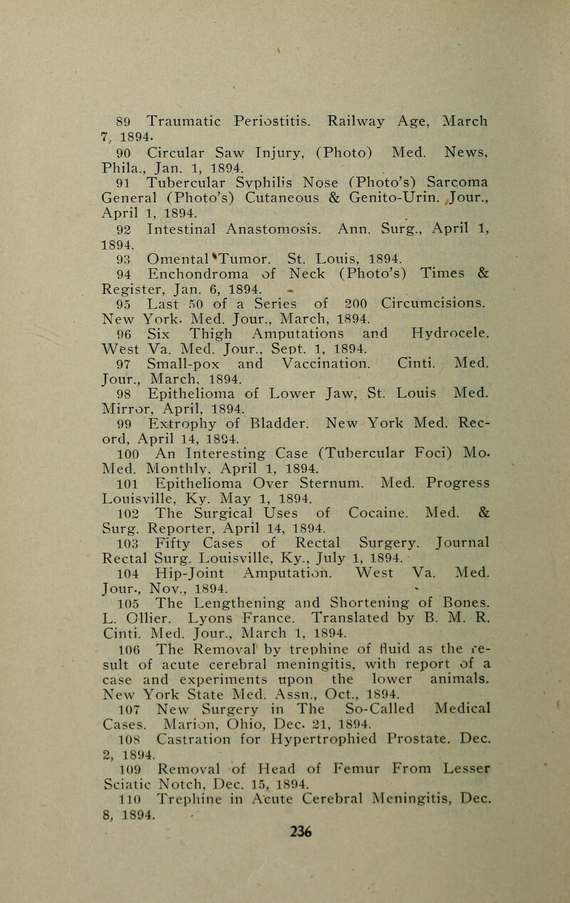 89 Traumatic Periostitis. Railway Age, March 7, 1894. 90 Circular Saw Injury, (Photo) Med. News, Phila., Jan. 1, 189,4. 91 Tubercular Syphilis Nose (Photo's) Sarcoma General (Photo's) Cutaneous & Genito-Urin. Jour., April 1, 1894. 92 Intestinal Anastomosis. Ann. Surg., April 1, 1894. 93 Omental %Tumor. St. Louis, 1894. 94 Enchondroma of Neck (Photo's) Times & Register, Jan. 6, 1894. 95 Last 50 of a Series of 200 Circumcisions. New York. Med. Jour., March, 1894. 96 Six Thigh Amputations and Hydrocele. West Va. Med. Jour., Sept. 1, 1894. 97 Small-pox and Vaccination. Cinti. Med. Jour., March, 1894. 98 Epithelioma of Lower Jaw, St. Louis Med. Mirror, April, 1894. 99 Extrophy of Bladder. New York Med. Rec- ord, April 14, 1804. 100 An Interesting Case (Tubercular Foci) Mo. Med. Monthly, April 1, 1894. 101 Epithelioma Over Sternum. Med. Progress Louisville, Ky. May 1, 1894. 102 The Surgical Uses of Cocaine. Med. & Surg. Reporter, April 14, 1894. 103 Fifty Cases of Rectal Surgery. Journal Rectal Surg. Louisville, Ky., July 1, 1894. 104 Hip-Joint Amputation. West Va. Med. Jour., Nov., 1894. 105 The Lengthening and Shortening of Bones. L. Oilier. Lyons France. Translated by B. M. R. Cinti. Med. Jour., March 1, 1894. 106 The Removal by trephine of fluid as the re- sult of acute cerebral meningitis, with report of a case and experiments upon the lower animals. New York State Med. Assn., Oct., 1894. 107 New Surgery in The So-Called Medical Cases. Marion, Ohio, Dec 21, 1894. 108 Castration for Hypertrophied Prostate. Dec. 2, 1894. 109 Removal of Head of Femur From Lesser Sciatic Notch, Dec. 15, 1894. 110 Trephine in Acute Cerebral Meningitis, Dec. 8, 1894.