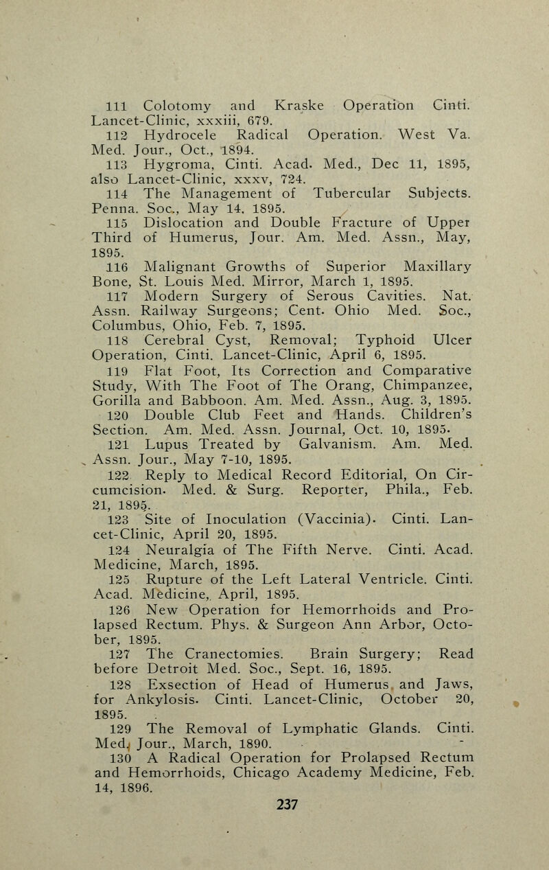 111 Colotomy and Kraske Operation Cinti. Lancet-Clinic, xxxiii, 679. 112 Hydrocele Radical Operation. West Va. Med. Jour., Oct., 1894. 113 Hygroma, Cinti. Acad. Med., Dec 11, 1895, also Lancet-Clinic, xxxv, 724. 114 The Management of Tubercular Subjects. Penna. Soc, May 14. 1895. 115 Dislocation and Double Fracture of Upper Third of Humerus, Jour. Am. Med. Assn., May, 1895. 116 Malignant Growths of Superior Maxillary Bone, St. Louis Med. Mirror, March 1, 1895. 117 Modern Surgery of Serous Cavities. Nat. Assn. Railway Surgeons; Cent. Ohio Med. Soc, Columbus, Ohio, Feb. 7, 1895. 118 Cerebral Cyst, Removal; Typhoid Ulcer Operation, Cinti. Lancet-Clinic, April 6, 1895. 119 Flat Foot, Its Correction and Comparative Study, With The Foot of The Orang, Chimpanzee, Gorilla and Babboon. Am. Med. Assn., Aug. 3, 1895. 120 Double Club Feet and Hands. Children's Section. Am. Med. Assn. Journal, Oct. 10, 1895. 121 Lupus Treated by Galvanism. Am. Med. Assn. Jour., May 7-10, 1895. 122 Reply to Medical Record Editorial, On Cir- cumcision. Med. & Surg. Reporter, Phila., Feb. 21, 1895. 123 Site of Inoculation (Vaccinia). Cinti. Lan- cet-Clinic, April 20, 1895. 124 Neuralgia of The Fifth Nerve. Cinti. Acad. Medicine, March, 1895. 125 Rupture of the Left Lateral Ventricle. Cinti. Acad. Medicine,. April, 1895. 126 New Operation for Hemorrhoids and Pro- lapsed Rectum. Phys. & Surgeon Ann Arbor, Octo- ber, 1895. 127 The Cranectomies. Brain Surgery; Read before Detroit Med. Soc, Sept. 16, 1895. 128 Exsection of Head of Humerus, and Jaws, for Ankylosis. Cinti. Lancet-Clinic, October 20, 1895. 129 The Removal of Lymphatic Glands. Cinti. Med.) Jour., March, 1890. 130 A Radical Operation for Prolapsed Rectum and Hemorrhoids, Chicago Academy Medicine, Feb. 14, 1896.