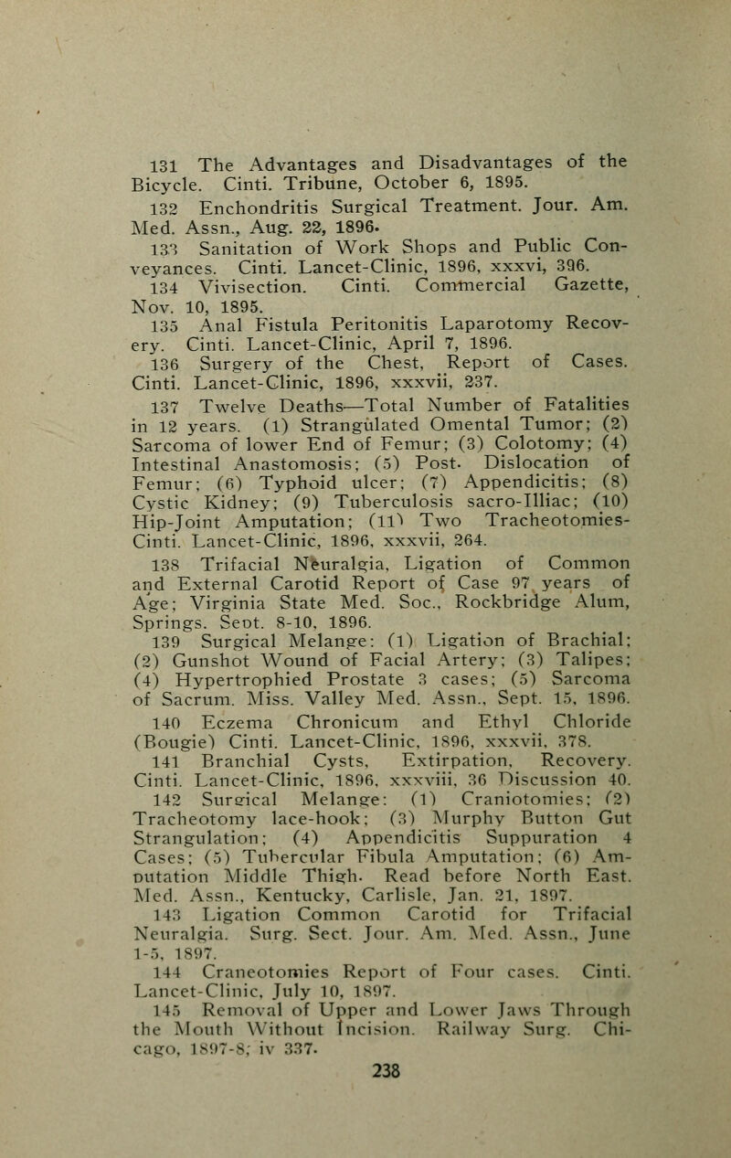 131 The Advantages and Disadvantages of the Bicycle. Cinti. Tribune, October 6, 1895. 132 Enchondritis Surgical Treatment. Jour. Am. Med. Assn., Aug. 22, 1896. 133 Sanitation of Work Shops and Public Con- veyances. Cinti. Lancet-Clinic, 1896, xxxvi, 396. 134 Vivisection. Cinti. Commercial Gazette, Nov. 10, 1895. 135 Anal Fistula Peritonitis Laparotomy Recov- ery. Cinti. Lancet-Clinic, April 7, 1896. 136 Surgery of the Chest, Report of Cases. Cinti. Lancet-Clinic, 1896, xxxvii, 237. 137 Twelve Deaths.—Total Number of Fatalities in 12 years. (1) Strangulated Omental Tumor; (2) Sarcoma of lower End of Femur; (3) Colotomy; (4) Intestinal Anastomosis; (5) Post. Dislocation of Femur; (6) Typhoid ulcer; (7) Appendicitis; (8) Cystic Kidney; (9) Tuberculosis sacro-Illiac; (10) Hip-Joint Amputation; (11^ Two Tracheotomies- Cinti. Lancet-Clinic, 1896, xxxvii, 264. 138 Trifacial Neuralgia, Ligation of Common and External Carotid Report of Case 97 years of Age; Virginia State Med. Soc, Rockbridge Alum, Springs. Sent. 8-10, 1896. 139 Surgical Melange: (l) Ligation of Brachial: (2) Gunshot Wound of Facial Artery; (3) Talipes; (4) Hypertrophied Prostate 3 cases; (5) Sarcoma of Sacrum. Miss. Valley Med. Assn., Sept. 15, 1S96. 140 Eczema Chronicum and Ethvl Chloride (Bougie) Cinti. Lancet-Clinic, 1896, xxxvii, 378. 141 Branchial Cysts, Extirpation, Recovery. Cinti. Lancet-Clinic, 1896, xxxviii, 36 Discussion 40. 142 Sureical Melange: (1) Craniotomies; (2) Tracheotomy lace-hook; (3) Murphy Button Gut Strangulation; (4) Appendicitis Suppuration 4 Cases: (5) Tubercular Fibula Amputation; (6) Am- putation Middle Thigh. Read before North East. Med. Assn., Kentucky, Carlisle, Jan. 21. 1897. 143 Ligation Common Carotid for Trifacial Neuralgia. Surg. Sect. Jour. Am. Med. Assn., June 1-5. 1897. 144 Craneotomies Report of Four cases. Cinti. Lancet-Clinic, July 10, 1897. 14.) Removal of Upper and Lower Jaws Through the Mouth Without Incision. Railway Surg. Chi- cago, 1897-8; iv 337-