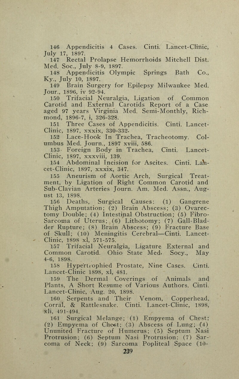 146 Appendicitis 4 Cases. Cinti. Lancet-Clinic, July 17, 1897. 147 Rectal Prolapse Hemorrhoids Mitchell Dist. Med. Soc, July 8-9, 1897. 148 Appendicitis Olympic Springs Bath Co., Ky., July 10, 1897. 149 Brain Surgery for Epilepsy Milwaukee Med. Jour., 1896, iv 92-94. 150 Trifacial Neuralgia, Ligation of Common Carotid and External Carotids Report of a Case aged 97 years Virginia Med. Semi-Monthly, Rich- mond, 1896-7, i, 326-328. 151 Three Cases of Appendicitis. Cinti. Lancet- Clinic, 1897, xxxix, 330-332. 152 Lace-Hook In Trachea, Tracheotomy. Col- umbus Med. Journ., 1897 xviii, 586. 153- Foreign Body in Trachea, Cinti. Lancet- Clinic, 1897, xxxviii, 139. 154 Abdominal Incision for Ascites. Cinti. LaVi- cet-Clinic, 1897, xxxix, 347. 155 Aneurism of Aortic Arch, Surgical Treat- ment, by Ligation of Right Common Carotid and Sub-Clavian Arteries Journ. Am. Med. Assn., Aug- ust 13, 1898. 156 Deaths, Surgical Causes: (1) Gangrene Thigh Amputation; (2) Brain Abscess; (3) Ovarec- tomy Double; (4) Intestinal Obstruction; (5) Fibro- sarcoma of Uterus; (6) Lithotomy; (7) Gall-Blad- der Rupture; (8) Brain Abscess; (9) Fracture Base of Skull; (10) Meningitis Cerebral—Cinti. Lancet- Clinic, 1898 xl, 571-575. 157 Trifacial Neuralgia, Ligature External and Common Carotid. Ohio State Med. Socy., May 4-6, 1898. 158 Hypertrophied Prostate, Nine Cases. Cinti. Lancet-Clinic 1898, xl, 481. 159 The Dermal Coverings of Animals and Plants, A Short Resume of Various Authors. Cinti. Lancet-Clinic, Aug. 20, 1898. 160 Serpents and Their Venom, Copperhead, Corral, & Rattlesnake. Cinti. Lancet-Clinic, 1898, xli, 491-494. 161 Surgical Melange; (1) Empyema of Chest; (2) Empyema of Chest; (3) Abscess of Lung; (4) Ununited Fracture of Humerus; (5) Septum Nasi Protrusion; (6) Septum Nasi Protrusion; (7) Sar- coma of Neck; (9) Sarcoma Popliteal Space (10-