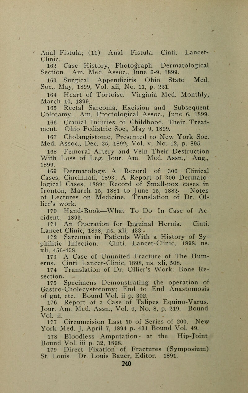 Anal Fistula; (11) Anal Fistula. Cinti. Lancet- Clinic. 162 Case History, Photograph. Dermatological Section. Am. Med. Assoc, June 6-9, 1899. 163 Surgical Appendicitis. Ohio State Med. Soc, May, 1899, Vol. xii, No. 11, p. 221. 164 Heart of Tortoise. Virginia Med. Monthly, March 10, 1899. 165 Rectal Sarcoma, Excision and Subsequent Colotomy. Am. Proctological Assoc, June 6, 1899. 166 Cranial Injuries of Childhood, Their Treat- ment. Ohio Pediatric Soc, May 9, 1899. 167 Cholangistome, Presented to New York Soc. Med. Assoc, Dec. 25', 1899.> Vol. v, No. 12, p. 895. 168 Femoral Artery and Vein Their Destruction With Loss of Leg. Jour. Am. Med. Assn., Aug., 1899. 169 Dermatology, A Record of 300 Clinical Cases, Cincinnati, 1893; A Report of 300 Dermato- logical Cases, 1889; Record of Small-pox cases in Ironton, March 15, 1881 to June 15, 1882. Notes of Lectures on Medicine. Translation of Dr. Ol- lier's work. 170 Hand-Book—What To Do In Case of Ac- cident. 1893. 171 An Operation for Inguinal Hernia. Cinti. Lancet-Clinic, 1898, ns. xli, 433.. 172 Sarcoma in Patients With a History of Sy- philitic Infection. Cinti. Lancet-Clinic, 1898, ns. xli, 456-458. 173 A Case of Ununited Fracture of The Hum- erus. Cinti. Lancet-Clinic, 1898, ns. xli, 508. 174 Translation of Dr. Ollier's Work: Bone Re- section. 175 Specimens Demonstrating the operation of Gastro-Cholecystotomy; End to End Anastomosis of gut, etc Bound Vol. ii p. 302. 176 Report of a Case of Talipes Equino-Varus. Jour. Am. Med. Assn., Vol. 9, No. 8, p. 219. Bound Vol. ii. 177 Circumcision Last 50 of Series of 200. New York Med. J. April 7, 1894 p. 431 Bound Vol. 49. 178 Bloodless Amputation • at the Hip-Joint Bound Vol. iii p. 32, 1898. 179 Direct Fixation of Fractures (Symposium) St. Louis. Dr. Louis Bauer, Editor. 1891.