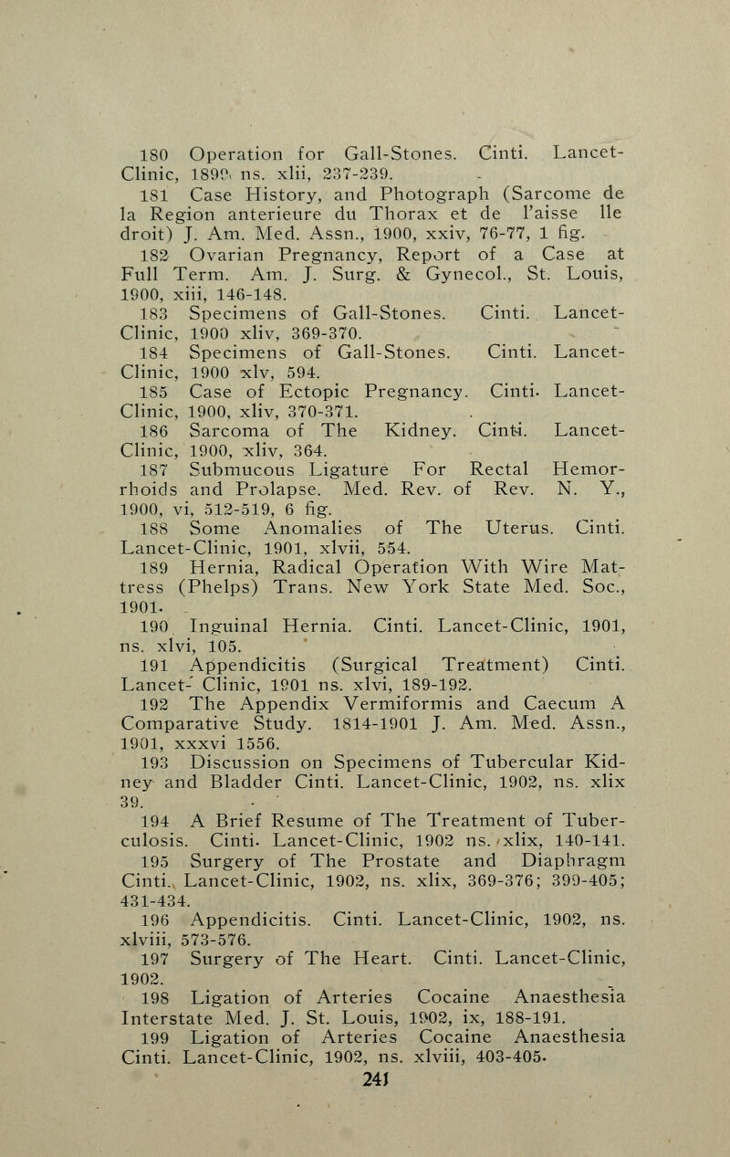 180 Operation for Gall-Stones. Cinti. Lancet- Clinic, 1890, ns. xlii, 237-239. 1S1 Case History, and Photograph (Sarcome de la Region anterieure du Thorax et de l'aisse lie droit) J. Am. Med. Assn., 1900, xxiv, 76-77, 1 fig. 182 Ovarian Pregnancy, Report of a Case at Full Term. Am. J. Surg. & Gynecol., St. Louis, 1900, xiii, 146-148. 183 Specimens of Gail-Stones. Cinti.. Lancet- Clinic, 1900 xliv, 369-370. 184 Specimens of Gall-Stones. Cinti. Lancet- Clinic, 1900 xlv, 594. 185 Case of Ectopic Pregnancy. Cinti- Lancet- Clinic, 1900, xliv, 370-371. 186 Sarcoma of The Kidney. Cinti. Lancet- Clinic, 1900, xliv, 364. 187 Submucous Ligature For Rectal Hemor- rhoids and Prolapse. Med. Rev. of Rev. N. Y., 1900, vi, 512-519, 6 fig. 188 Some Anomalies of The Uterus. Cinti. Lancet-Clinic, 1901, xlvii, 554. 189 Hernia, Radical Operation With Wire Mat- tress (Phelps) Trans. New York State Med. Soc, 1901. 190. Inguinal Hernia. Cinti. Lancet-Clinic, 1901, ns. xlvi, 105. 191 Appendicitis (Surgical Treatment) Cinti. Lancet- Clinic, 1901 ns. xlvi, 189-192. 192 The Appendix Vermiformis and Caecum A Comparative Study. 1814-1901 J. Am. Med. Assn., 1901, xxxvi 1556. 193 Discussion on Specimens of Tubercular Kid- ney and Bladder Cinti. Lancet-Clinic, 1902, ns. xlix 39. 194 A Brief Resume of The Treatment of Tuber- culosis. Cinti. Lancet-Clinic, 1902 ns. xlix, 140-141. 195 Surgery of The Prostate and Diaphragm Cinti. Lancet-Clinic, 1902, ns. xlix, 369-376; 399-405; 431-434. 196 Appendicitis. Cinti. Lancet-Clinic, 1902, ns. xlviii, 573-576. 197 Surgery of The Heart. Cinti. Lancet-Clinic, 1902. 198 Ligation of Arteries Cocaine Anaesthesia Interstate Med. J. St. Louis, 1902, ix, 188-191. 199 Ligation of Arteries Cocaine Anaesthesia Cinti. Lancet-Clinic, 1902, ns. xlviii, 403-405. 24J