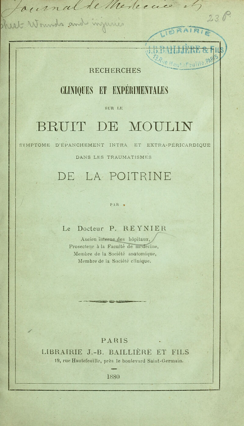 tllNIOlIES ET EXPÉROIMTAIES BRUIT DE MOULIN ;ymptome d'éfanchement intra et extra-péricardique dans les traumatismes DE LA POITRINE Le Docteur P. REYNIER Ancien iiit©fae_4es l'ôpilaux^' Pi'osecleur à la Faculté dTTnodécine, Membre de la Société ai>atomique, Membre do la Société clinique. PAUIS LIBRAIRIE J.-B. BAILLIÈRE ET FILS 19, rue Hautefeiiillo, près le boulevard Saint-Germain. 1880