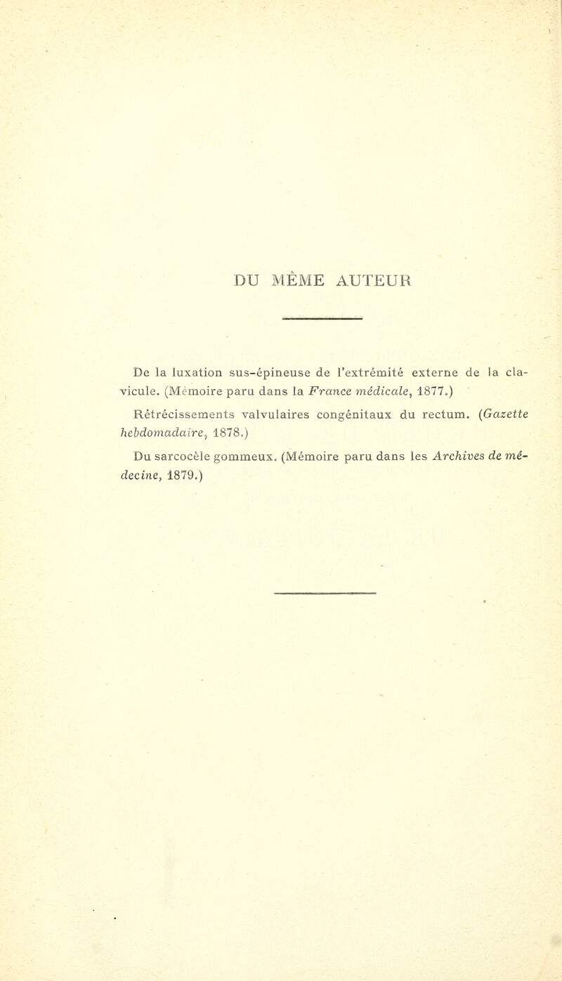 DU MEME AUTEUR De la luxation sus-épineuse de l'extrémité externe de la cla- vicule. (Mémoire paru dans la France médicale, 1877.) Rétrécissements valvulaires congénitaux du rectum. (Gazette hebdomadaire^ 1878.) Du sarcocèle gommeux. (Mémoire paru dans les Archives de mé-