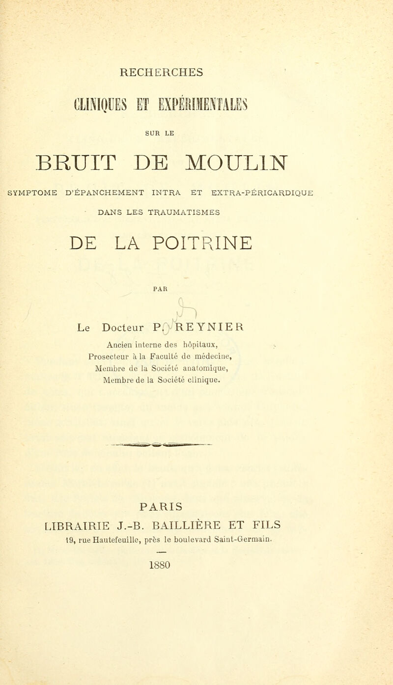 (ÎIINKJUES ET EXPÉRI}IEi\fALES SUR LE BRUIT DE MOULIN SYMPTOME D'ÉPANCHEMENT INTRA ET EXTRA-PÉRICARDIQUE DANS LES TRAUMATISMES DE LA POITRINE h Le Docteur P.vREYNIER Ancien interne des hôpitaux, Prosecleur à la Faculté de médecine. Membre de la Société anatomique, Membre de la Société clinique. PARIS LIBRAIRIE J.-B. BAILLIÈRE ET FILS 19, rue Hautefeuille, près le boulevard Saint-Germain.