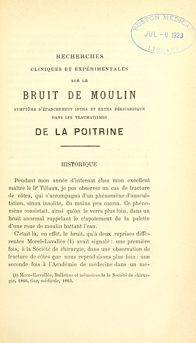 w JUL 6 1923 RECHERCHES CLINIQUES ET EXPÉRIMENTALES SUR LE BRUIT DE MOULIN SYMPTÔME d'ÉPANCHEMENT INTRA ET EXTRA PÉRICARDIQUE DANS LPS TRAUMATISMES DE LA POITRINE HISTORIQUE Pendant mon année d'internat chez mon excellent maître le D Tillaux, je pus observer un cas de fracture de côtes, qui s'accompagna d'un phénomène d'auscul- tation, sinon insolite, du moins peu connu. Ce phéno- mène consistait, ainsi qu'on le verra plus loin, dans un bruit anormal rappelant le clapotement de la palette d'une roue de moulin battant l'eau. C'était là, en efFet, le bruit, qu'à deux reprises diffé- rentes Morel-Lavallée (1) avait signalé : une première fois, à la Société de chirurgie, dans une observation de fracture de côtes que nous reproduisons plus loin : une seconde fois à l'Académie de médecine dans un mé- (l) More-lLavallée, Bulletins et mémoires de la Société de chirur- gie, 1860. Gaz, médicale, 1863.