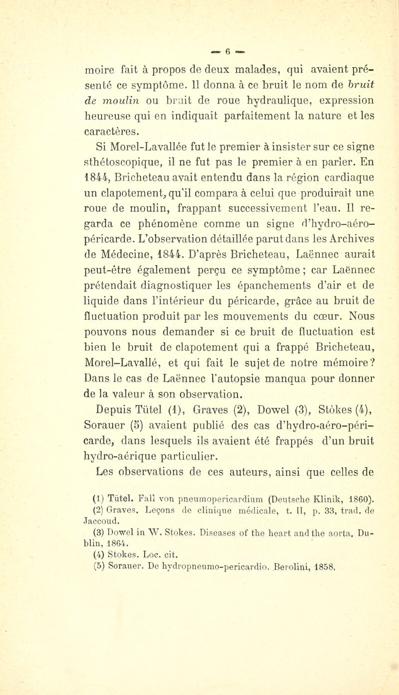 moire fait à propos de deux malades, qui avaient pré- senté ce symptôme. 11 donna à ce bruit le nom de hruit de moulin ou brait de roue hydraulique, expression heureuse qui en indiquait parfaitement la nature et les caractères. Si Morel-Lavallée fut le premier à insister sur ce signe sthétoscopique, il ne fut pas le premier à en parler. En 1844, Bricheteau avait entendu dans la région cardiaque un clapotement,, qu'il compara à celui que produirait une roue de moulin, frappant successivement l'eau. Il re- garda ce phénomène comme un signe d'hydro-aéro- péricarde. L'observation détaillée parut dans les Archives de Médecine, 1844. D'après Bricheteau, Laënnec aurait peut-être également perçu ce symptôme ; car Laënnec prétendait diagnostiquer les épanchements d'air et de liquide dans l'intérieur du péricarde, grâce au bruit de fluctuation produit par les mouvements du cœur. Nous pouvons nous demander si ce bruit de fluctuation est bien le bruit de clapotement qui a frappé Bricheteau, Morel-Lavallé, et qui fait le sujet de notre mémoire? Dans le cas de Laënnec l'autopsie manqua pour donner de la valeur à son observation. Depuis Tûtel (1), Graves (2), Dowel (3), Stôkes (4), Sorauer (5) avaient publié des cas d'hydro-aéro-péri- carde, dans lesquels ils avaient été frappés d'un bruit hydro-aérique particulier. Les observations de ces auteurs, ainsi que celles de (1) Tùtel. Fall von pneumopericardium (Deutsche Klinik, 1860). (2) Graves. Leçons de clinique médicale, t. [I, p. 33, trad. de Jaccoud. (3) Dowel in W. Stokes. Diseases of the heart andthe aorta, Du- blin, 1864. (4) Stokes. Loc. cit. (5) Sorauer. De hydropneumo-pericardio. Berolini, 1858.