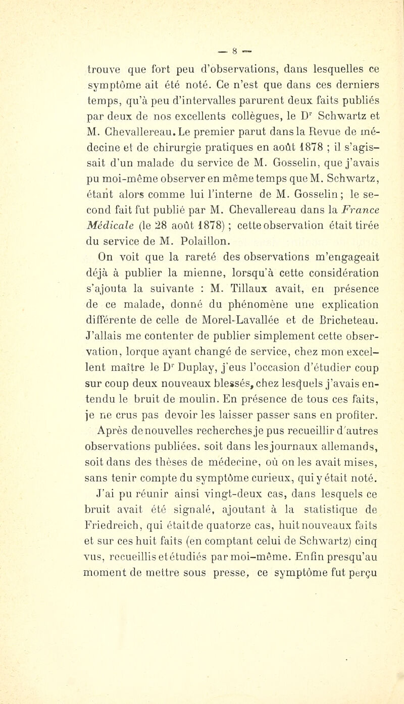 trouve que fort peu d'observations, dans lesquelles ce symptôme ait été noté. Ce n'est que dans ces derniers temps, qu'à peu d'intervalles parurent deux faits publiés par deux de nos excellents collègues, le D Schwartz et M. Ghevallereau.Le premier parut dans la Revue de mé- decine et de chirurgie pratiques en août 1878 ; il s'agis- sait d'un malade du service de M. Gosselin, que j'avais pu moi-même observer en même temps que M. Schwartz, étant alors comme lui l'interne de M. Gosselin; le se- cond fait fut publié par M. Ghevallereau dans la France Médicale (le 28 août 1878) ; cette observation était tirée du service de M. Polaillon. On voit que la rareté des observations m'engageait déjà à publier la mienne, lorsqu'à cette considération s'ajouta la suivante : M. Tillaux avait, en présence de ce malade, donné du phénomène une explication différente de celle de Morel-Lavallée et de Bricheteau. J'allais me contenter de publier simplement cette obser- vation, lorque ayant changé de service, chez mon excel- lent maître le D' Duplay, j'eus l'occasion d'étudier coup sur coup deux nouveaux blessés, chez lesquels j'avais en- tendu le bruit de moulin. En présence de tous ces faits, je ne crus pas devoir les laisser passer sans en profiter. Après de nouvelles recherches je pus recueillir d'autres observations publiées, soit dans lesjournaux allemands, soit dans des thèses de médecine, où on les avait mises, sans tenir compte du symptôme curieux, qui y était noté. J'ai pu réunir ainsi vingt-deux cas, dans lesquels ce bruit avait été signalé, ajoutant à la statistique de Friedreich, qui étaitde quatorze cas, huit nouveaux faits et sur ces huit faits (en comptant celui de Schwartz) cinq vus, recueillis etétudiés par moi-même. Enfin presqu'au moment de mettre sous presse, ce symptôme fut perçu