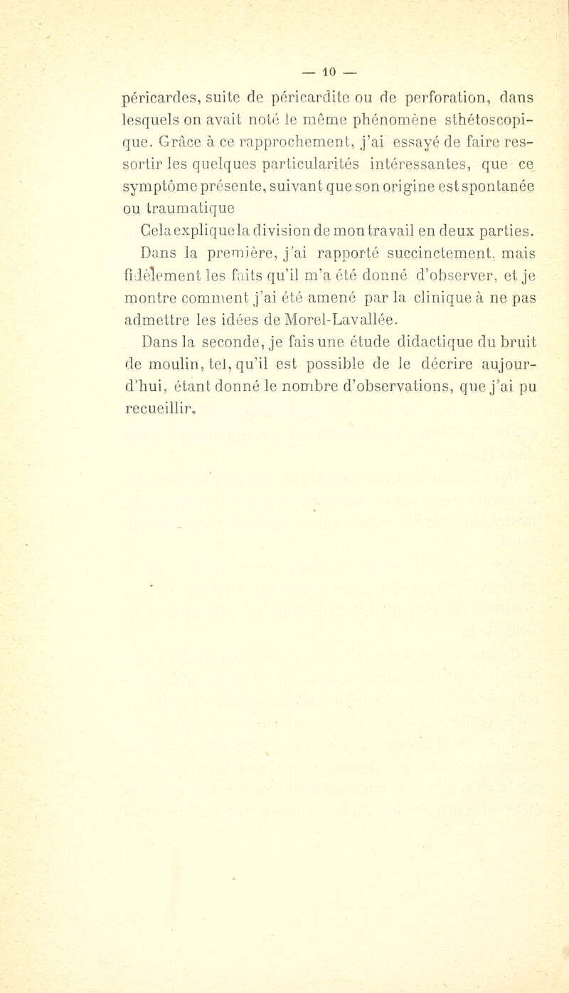 péricardes, suite de péricarditc ou de perforation, dans lesquels on avait noté le même phénomène sthétoscopi- que. Grâce à ce rapprochement, j'ai essayé de faire res- sortir les quelques particularités intéressantes, que ce symptôme présente, suivant que son origine est spontanée ou traumatique Gela explique la division de mon travail en deux parties. Dans la première, j'ai rapporté succinctement, mais fidèlement les faits qu'il m'a été donné d'observer, et je montre comment j'ai été amené par la clinique à ne pas admettre les idées de Morel-Lavallée. Dans la seconde, je fais une étude didactique du bruit de moulin, tel, qu'il est possible de le décrire aujour- d'hui, étant donné le nombre d'observations, que j'ai pu recueillir.