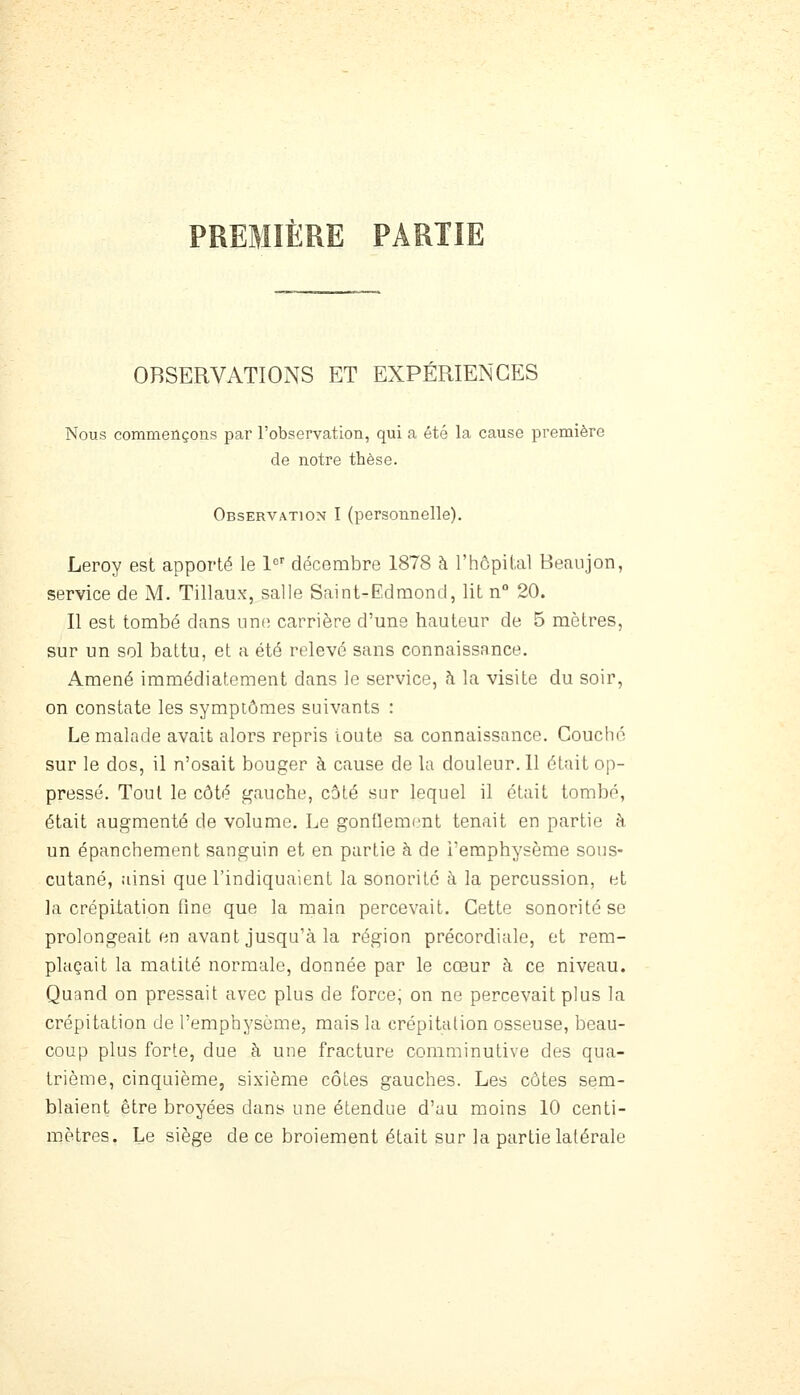 PREMIÈRE PARTIE OBSERVATIONS ET EXPÉRIENCES Nous commençons par l'observation, qui a été la cause première de notre thèse. Observation I (personnelle). Leroy est apporté le 1'='' décembre 1878 à l'hôpital Beaujon, service de M. Tillaux, salle Saint-Edmond, lit n° 20. Il est tombé dans une carrière d'une hauteur de 5 mètres, sur un sol battu, et a été relevé sans connaissance. Amené immédiatement dans le service, h la visite du soir, on constate les symptômes suivants : Le malade avait alors repris toute sa connaissance. Couché sur le dos, il n'osait bouger à cause de la douleur. 11 était op- pressé. Tout le côté gauche, côté sur lequel il était tombé, était augmenté de volume. Le gonflement tenait en partie à un épanchement sanguin et en partie à de l'emphysème sous- cutané, ainsi que l'indiquaient la sonorité à la percussion, et la crépitation fine que la main percevait. Cette sonorité se prolongeait en avant jusqu'à la région précordiale, et rem- plaçait la matité normale, donnée par le cœur à ce niveau. Quand on pressait avec plus de force, on ne percevait plus la crépitation de l'emphysème, mais la crépitation osseuse, beau- coup plus forte, due à une fracture comminutive des qua- trième, cinquième, sixième côtes gauches. Les côtes sem- blaient être broyées dans une étendue d'au moins 10 centi- m.ètres. Le siège de ce broiement était sur la partie latérale