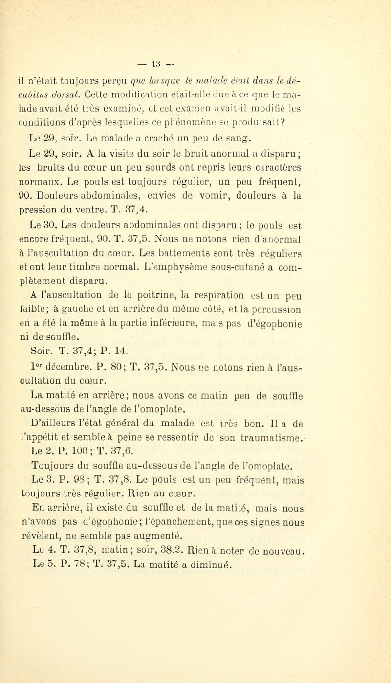 il n'était toujours perçu que lorsque le malade était dans le dé- cubilus dorsal. Celle modilication étail-elle duc à ce que le ma- lade avait été 1res examiné, et cel examen avail-il modifié les conditions d'après lesquelles ce phénomène se produisait? Le 29, soir. Le malade a craché un peu de sang. Le 29, soir. A la visite du soir le bruit anormal a disparu; les bruits du cœur un peu sourds ont repris leurs caractères normaux. Le pouls est toujours régulier, un peu fréquent, 90. Douleurs abdominales, envies de vomir, douleurs à la pression du ventre. T. 37^4. Le 30. Les douleurs abdominales ont disparu ; le pouls est encore fréquent, 90. T. 37,5. Nous ne notons rien d'anormal à l'auscultation du cœur. Les battements sont très réguliers et ont leur timbre normal. L'emphysème sous-cutané a com- plètement disparu. A l'auscultation de la poitrine, la respiration est un peu faible; à gauche et en arrière du même côté, et la percussion en a été la même à la partie inférieure, mais pas d'égophonie ni de souffle. Soir. T. 37,4; P. 14. 1°^ décembre. P. 80; T. 37,5. Nous ne notons rien à l'aus- cultation du cœur. La matité en arrière; nous avons ce matin peu de souffle au-dessous de l'angle de l'omoplate. D'ailleurs l'état général du malade est irès bon. Il a de l'appétit et semble à peine se ressentir de son traumatisme.- Le 2. P. 100; T. 37,6. Toujours du souffle au-dessous de l'angle de l'omoplate. Le 3. P. 98 ; T. 37,8. Le pouls est un peu fréquent, mais toujours très régulier. Rien au cœur. En arrière, il existe du souffle et de la matité, mais nous n'avons pas d'égophonie; l'épanchement, que ces signes nous révèlent, ne semble pas augmenté. Le 4. T. 37,8, matin ; soir, 38.2. Rien à noter de nouveau. Le 5. P. 78; T. 37,5. La matité a diminué.