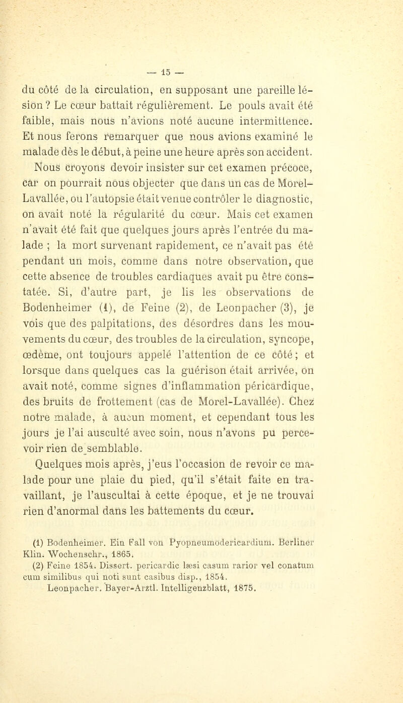 du côté de la circulation, en supposant une pareille lé- sion ? Le cœur battait régulièrement. Le pouls avait été faible, mais nous n'avions noté aucune intermittence. Et nous ferons remarquer que nous avions examiné le malade dès le début, à peine une heure après son accident. Nous croyons devoir insister sur cet examen précoce, car on pourrait nous objecter que dans un cas de Morel- Lavallée, ou l'autopsie était venue contrôler le diagnostic, on avait noté la régularité du cœur. Mais cet examen n'avait été fait que quelques jours après l'entrée du ma- lade ; la mort survenant rapidement, ce n'avait pas été pendant un mois, comme dans notre observation, que cette absence de troubles cardiaques avait pu être cons- tatée. Si, d'autre part, je lis les observations de Bodenheimer (1), de Feine (2), de Leonpacher (3), je vois que des palpitations, des désordres dans les mou- vements du cœur, des troubles de la circulation, syncope, œdème, ont toujours appelé l'attention de ce côté ; et lorsque dans quelques cas la guérison était arrivée, on avait noté, comme signes d'inflammation péricardique, des bruits de frottement (cas de Morel-Lavallée). Chez notre malade, à aucun moment, et cependant tous les jours je l'ai ausculté avec soin, nous n'avons pu perce- voir rien de semblable. Quelques mois après, j'eus l'occasion de revoir ce ma- lade pour une plaie du pied, qu'il s'était faite en tra- vaillant, je l'auscultai à cette époque, et je ne trouvai rien d'anormal dans les battements du cœur. (1) Bodenheimer. Eia Fall von Pyopneumodericardium. Berliner Klin. Wochensclir., 1865. (2) Feine 1854. Dissert, pericardic Isesi casum rarior vel conatum cum similibus qui noti sunt casibus disp., 1854. Leonpacher. Bayer-Arztl. Intelligenzblatt, 1875.