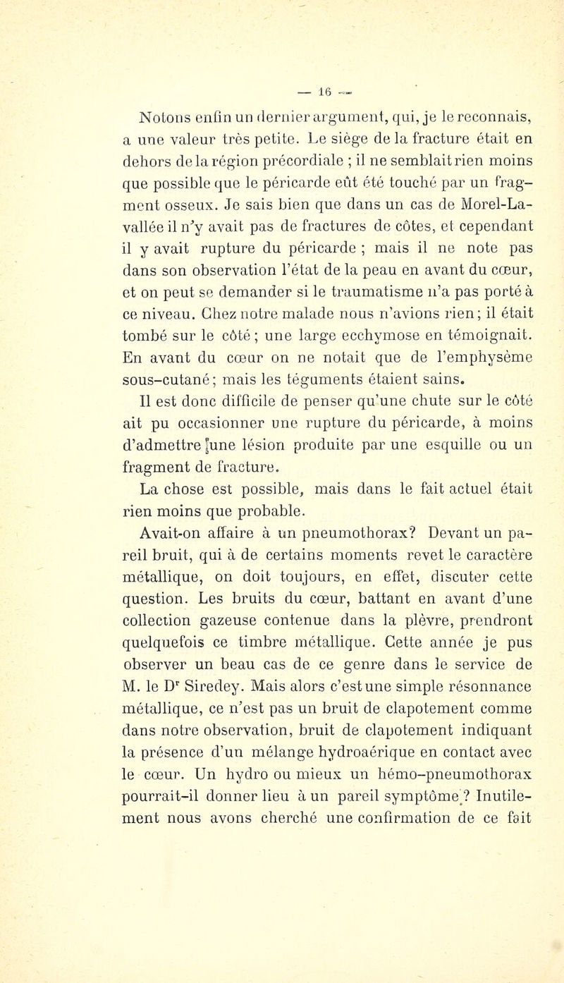 Notons enfin un dernier argument, qui, je le reconnais, a une valeur très petite. Le siège de la fracture était en dehors de la région précordiale ; il ne semblait rien moins que possible que le péricarde eût été touché par un frag- ment osseux. Je sais bien que dans un cas de Morel-La- vallée il n^y avait pas de fractures de côtes, et cependant il y avait rupture du péricarde ; mais il ne note pas dans son observation l'état de la peau en avant du cœur, et on peut se demander si le traumatisme n'a pas porté à ce niveau. Chez notre malade nous n'avions rien; il était tombé sur le côté; une large ecchymose en témoignait. En avant du cœur on ne notait que de l'emphysème sous-cutané ; mais les tégaments étaient sains. Il est donc difficile de penser qu'une chute sur le côté ait pu occasionner une rupture du péricarde, à moins d'admettre fune lésion produite par une esquille ou un fragment de fracture. La chose est possible, mais dans le fait actuel était rien moins que probable. Avait-on affaire à un pneumothorax? Devant un pa- reil bruit, qui à de certains moments revêt le caractère métallique, on doit toujours, en effet, discuter cette question. Les bruits du cœur, battant en avant d'une collection gazeuse contenue dans la plèvre, prendront quelquefois ce timbre métallique. Cette année je pus observer un beau cas de ce genre dans le service de M. le D'' Siredey. Mais alors c'est une simple résonnance métallique, ce n'est pas un bruit de clapotement comme dans notre observation, bruit de clapotement indiquant la présence d'un mélange hydroaérique en contact avec le cœur. Un hydro ou mieux un hémo-pneumothorax pourrait-il donner lieu à un pareil symptôme^? Inutile- ment nous avons cherché une confirmation de ce fait