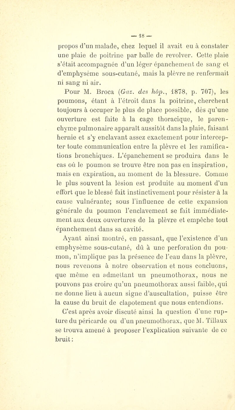 propos d'un malade, chez lequel il avait eu à constater une plaie de poitrine par balle de revolver. Cette plaie s'était accompagnée d'un léger épanchement de sang et d'emphysème sous-cutané, mais la plèvre ne renfermait ni sang ni air. Pour M. Broca {Gas. des hôp., 1878, p. 707), les poumons, étant à l'étroit dans la poitrine, cherchent toujours à occuper le plus de place possible, dès qu'une ouverture est faite à la cage thoracique, le paren- chym.e pulmonaire apparaît aussitôt dans la plaie, faisant hernie et s'y enclavant assez exactement pour intercep- ter toute communication entre la plèvre et les ramifica- tions bronchiques. L'épanchement se produira dans le cas où le poumon se trouve être non pas en inspiration, mais en expiration, au moment de la blessure. Gomme le plus souvent la lésion est produite au moment d'un effort que le blessé fait instinctivement pour résister à la cause vulnérante; sous l'influence de cette expansion générale du poumon l'enclavement se fait immédiate- ment aux deux ouvertures de la plèvre et empêche tout épanchement dans sa cavité. Ayant ainsi montré, en passant, que l'existence d'un emphysème sous-cutané, dû à une perforation du pou- mon, n'implique pas la présence de l'eau dans la plèvre, nous revenons à notre observation et nous concluons, que même en admettant un pneumothorax, nous ne pouvons pas croire qu'un pneumothorax aussi faible, qui ne donne lieu à aucun signe d'auscultation, puisse être la cause du bruit de clapotement que nous entendions. C'est après avoir discuté ainsi la question d'une rup- ture du péricarde ou d'un pneumothorax, que M. Tillaux se trouva amené à proposer l'explication suivante de ce bruit :