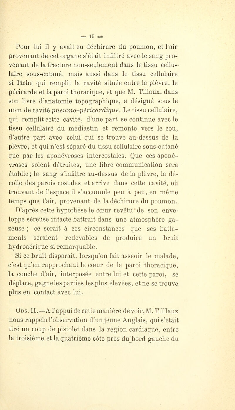 Pour lui il y avait eu déchirure du poumon, et l'air provenant de cet organe s'était infiltré avec le sang pro- venant de la fracture non-seulement dans le tissu cellu- laire sous-cutané, mais aussi dans le tissu cellulaire si lâche qui remplit la cavité située entre la plèvre, le péricarde et la paroi thoracique, et que M. Tillaux, dans son livre d'anatomie topographique, a désigné sous le nom de cavité pneumo-péricardigue. Le tissu cellulaire, qui remplit cette cavité, d'une part se continue avec le tissu cellulaire du médiastin et remonte vers le cou, d'autre part avec celui qui se trouve au-dessus de la plèvre, et qui n'est séparé du tissu cellulaire sous-cutané que par les aponévroses intercostales. Que ces aponé- vroses soient détruites, une libre communication sera établie ; le sang s'infiltre au-dessus de la plèvre, la dé- colle des parois costales et arrive dans cette cavité, où trouvant de l'espace il s'accumule peu à peu, en même temps que l'air, provenant de la déchirure du poumon. D'après cette hypothèse le cœur revêtu ' de son enve- loppe séreuse intacte battrait dans une atmosphère ga- zeuse ; ce serait à ces circonstances que ses batte- ments seraient redevables de produire un bruit hydroaérique si remarquable. Si ce bruit disparaît, lorsqu'on fait asseoir le malade, c'est qu'en rapprochant le cœur de la paroi thoracique, la couche d'air, interposée entre lui et cette paroi, se déplace, gagne les parties les plus élevées, et ne se trouve plus en contact avec lui. Obs. II.—A l'appui de celte manière devoir, M. Tilllaux nous rappela l'observation d'un jeune Anglais, qui s'était tiré un coup de pistolet dans la région cardiaque, entre la troisième et la quatrième côte près du^bord gauche du