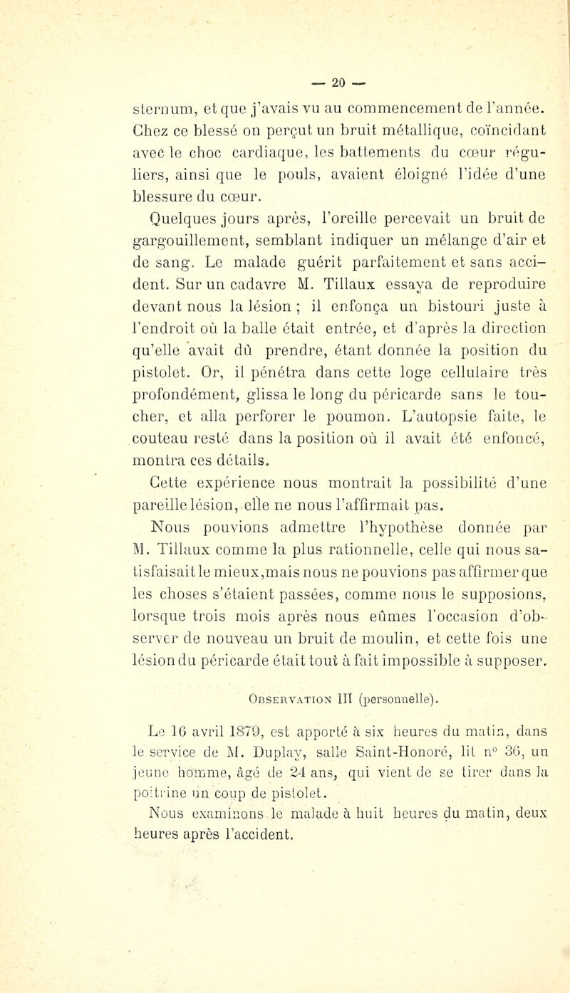 sternum, et que j'avais vu au commencement de Tannée. Chez ce blessé on perçut un bruit métallique, coïncidant avec le choc cardiaque, les battements du cœur régu- liers, ainsi que le pouls, avaient éloigné l'idée d'une blessure du cœur. Quelques jours après, l'oreille percevait un bruit de gargouillement, semblant indiquer un mélange d'air et de sang. Le malade guérit parfaitement et sans acci- dent. Sur un cadavre M. Tillaux essaya de reproduire devant nous la lésion ; il enfonça un bistouri juste à l'endroit où la balle était entrée, et d'après la direction qu'elle avait dû prendre, étant donnée la position du pistolet. Or, il pénétra dans cette loge cellulaire très profondément, glissa le long du péricarde sans le tou- cher, et alla perforer le poumon. L'autopsie faite, le couteau resté dans la position où il avait été enfoncé, montra ces détails. Cette expérience nous montrait la possibilité d'une pareille lésion, elle ne nous l'affirmait pas. Nous pouvions admettre l'hypothèse donnée par M. Tillaux comme la plus rationnelle, celle qui nous sa- tisfaisait le mieux,mais nous ne pouvions pas affirmer que les choses s'étaient passées, comme nous le supposions, lorsque trois mois après nous eûmes l'occasion d'ob- server de nouveau un bruit de moulin, et cette fois une lésion du péricarde était tout à fait impossible à supposer. Observation III (personnelle). Lo 16 avril 1870, est apporté à six heures du matin, dans le service de M, Duplay, salle Saint-Honoré, lit n° 30, un jeune homme, âgé de 24 ans, qid vient de se tirer dans la poitrine un coup de pistolet. Nous examinons le malade à huit heures du matin, deux heures après l'accident.