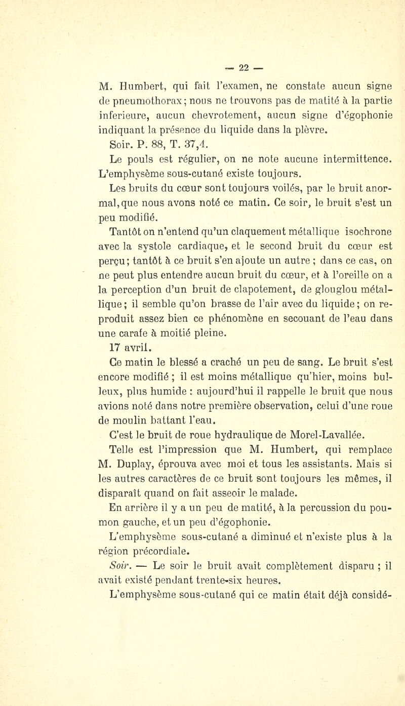 M. Humbert, qui fait l'examen, ne constate aucun signe de pneumothorax; nous ne trouvons pas de matité à la partie inférieure, aucun chevrotement, aucun signe d'égophonie indiquant la présence du liquide dans la plèvre. Soir. P. 88, T. 37,4. Le pouls est régulier, on ne note aucune intermittence. L'emphysème sous-cutané existe toujours. Les bruits du cœur sont toujours voilés, par le bruit anor- mal, que nous avons noté ce matin. Ce soir, le bruit s'est un peu modifié. Tantôt on n'entend qu'un claquement métallique isochrone avec la systole cardiaque, et le second bruit du cœur est perçu; tantôt à ce bruit s'en ajoute un autre ; dans ce cas, on ne peut plus entendre aucun bruit du cœur, et à l'oreille on a la perception d'un bruit de clapotement, de glouglou métal- lique ; il semble qu'on brasse de l'air avec du liquide ; on re- produit assez bien ce phénomène en secouant de l'eau dans une carafe à moitié pleine. 17 avril. Ce matin le blessé a craché un peu de sang. Le bruit s'est encore modifié ; il est moins métallique qu'hier, moins hui- leux, plus humide : aujourd'hui il rappelle le bruit que nous avions noté dans notre première observation, celui d'une roue de moulin battant l'eau. . C'est le bruit de roue hydraulique de Morel-Lavallée. Telle est l'impression que M. Humbert, qui remplace M. Duplay, éprouva avec moi et tous les assistants. Mais si les autres caractères de ce bruit sont toujours les mêmes, il disparaît quand on fait asseoir le malade. En arrière il y a un peu de matité, à la percussion du pou- mon gauche, et un peu d'égophonie. L'emphysème sous-cutané a diminué et n'existe plus à la région précordiale. Soir. — Le soir le bruit avait complètement disparu ; il avait existé pendant trente-six heures. L'emphysème sous-cutané qui ce matin était déjà considé-