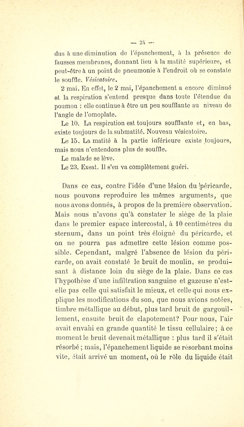 dus à une diminution de l'épancheraent, à la présence de fausses membranes, donnant lieu à la matilé supérieure, et peut-être à un point de pneumonie à l'endroit où se constate le souffle. Vésicatoire. 2 mai. En effet, le 2 mai, l'épanchement a encore diminué et la respiration s'entend presque dans toute l'étendue du poumon : elle continue à être un peu soufflante au niveau de l'angle de l'omoplate. Le 10. La respiration est toujours soufflante et, en bas, existe toujours de lasubmatité. Nouveau vésicatoire. Le 15. La matité à la partie inférieure existe toujours, mais nous n'entendons plus de souffle. Le malade se lève. Le 23. Exeat. 11 s'en va complètement guéri. Dans ce cas, contre l'idée d'une lésion du 'péricarde, nous pouvons reproduire les mêmes arguments, que nous avons donnés, à propos de la première observation. Mais nous n'avons qu'à constater le siège de la plaie dans le premier espace intercostal, à 10 centimètres du sternum, dans un point très éloigné du péricarde, et on ne pourra pas admettre cette lésion comme pos- sible. Cependant, malgré l'absence de lésion du péri- carde, on avait constaté le bruit de moulin, se produi- sant à distance loin du siège de la plaie. Dans ce cas l'hypothèse d'une infiltration sanguine et gazeuse n'est- elle pas celle qui satisfait le mieux, et celle qui nous ex- plique les modifications du son, que nous avions notées, timbre métallique au début, plus tard bruit de gargouil- lement, ensuite bruit de clapotement? Pour nous, l'air avait envahi en grande quantité le tissu cellulaire ; à ce moment le bruit devenait métallique : plus tard il s'était résorbé ; mais, l'épanchement liquide se résorbant moins vite, était arrivé un moment, où le rôle du liquide était