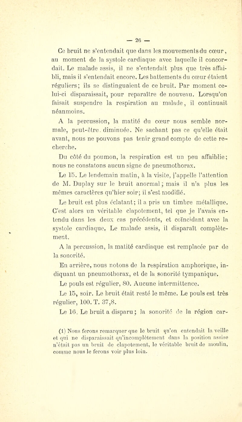 Ce bruit ne s'entendait que dans les mouvements du cœur, au moment de la systole cardiaque avec laquelle il concor- dait. Le malade assis, il ne s'entendait plus que très affai- bli, mais il s'entendait encore. Les battements du cœur étaient réguliers; ils se distinguaient de ce bruit. Par moment ce- lui-ci disparaissait, pour reparaître de nouveau. Lorsqu'on faisait suspendre la respiration au malade, il continuait néanmoins. A la percussion, la matité du cœur nous semble nor- male, peut-être, diminuée. Ne sachant pas ce qu'elle était avant, nous ne pouvons pas tenir grand compte de cette re- cherche. Du côté du poumon, la respiration est un peu affaiblie; nous ne constatons aucun signe de pneumothorax. Le 15. Le lendemain matin, à la visite, j'appelle l'attention de M. Duplay sur le bruit anormal; mais il n'a plus les mêmes caractères qu'hier soir; il s'est modifié. Le bruit est plus éclatant; il a pris un timbre métallique. C'est alors un véritable clapotement, tel que je l'avais en- tendu dans les deux cas précédents, et coïncidant avec la systole cardiaque. Le malade assis, il disparaît complète- ment. A la percussion, la matité cardiaque est remplacée par de la sonorité. En arrière, nous notons de la respiration amphorique, in- diquant un pneumothorax, et de la sonorité tympanique. Le pouls est régulier, 80. Aucune intermittence. Le 15, soir. Le bruit était resté le même. Le pouls est très régulier, 100. T. 37,8. Le 16, Le bruit a disparu; la sonorité de la région car- (1) Nous ferons remarquer que lé bruit qu'on entendait la veille et qui ne disparaissait qu'incomplètement dans la position assise n'était pas un bruit de clapotement, le véritable bruit de moulin, comme nous le ferons voir plus loin.