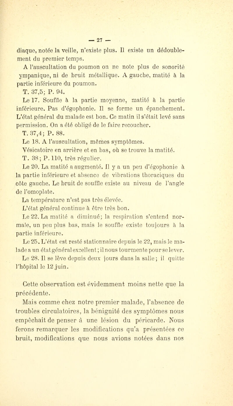 diaque, notée la veille, n'existe plus. Il existe un dédouble- ment du premier temps. A l'auscultation du poumon on ne note plus de sonorité ympanique, ni de bruit métallique. A gauche, matité à la partie inférieure du poumon. T. 37,5; P. 94. Le 17. Souflle à la partie moyenne, matité à la partie inférieure. Pas d'égophonie. Il se forme un épanchement. L'état général du malade est bon. Ce matin il s'était levé sans permission. On a été obligé de le faire recoucher. T. 37,4; P. 88. Le 18. A l'auscultation, mêmes symptômes. Vésicatoire en arrière et en bas, oh se trouve la matité. T. 38; P. 110, très régulier. Le 20. La matité a augmenté. Il y a un peu d'égophonie h la partie inférieure et absence de vibrations thoraciques du côte gauche. Le bruit de souffle existe au niveau de l'angle de l'omoplate. La température n'est pas très élevée. L'état général continue à être très bon. Le 22. La matité a diminué; la respiration s'entend nor- male, un peu plus bas, mais le souffle existe toujours à la partie inférieure. Le 25. L'état est resté stationnaire depuis le 22, mais le ma- lade a un état général excellent ; il nous tourmente pour se lever. Le 28. Il se lève depuis deux jours dans la salle; il quitte l'hôpital le 12 juin. Cette observation est évidemment moins nette que la précédente. Mais comme chez notre premier malade, l'absence de troubles circulatoires, la bénignité des symptômes nous empêchait de penser à une lésion du péricarde. Nous ferons remarquer les modifications qu'a présentées ce bruit, modifications que nous avions notées dans nos