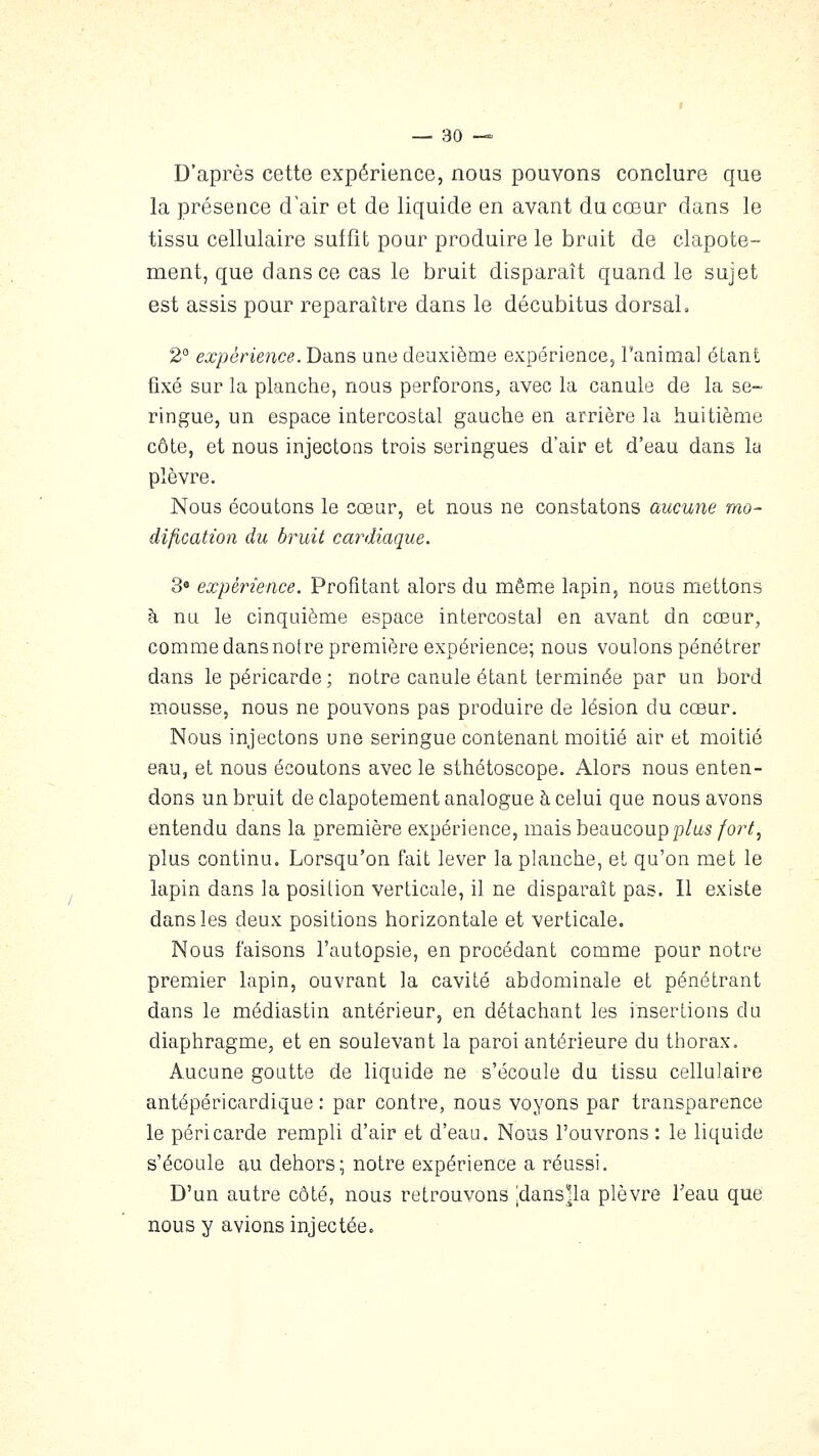 D'après cette expérience, nous pouvons conclure que la présence d'air et de liquide en avant du cœur dans le tissu cellulaire suffit pour produire le bruit de clapote- ment, que dans ce cas le bruit disparaît quand le sujet est assis pour reparaître dans le décubitus dorsal, 2° expérience. Bans une deuxième expérience, l'animal étant fixé sur la planche, nous perforons, avec la canule de la se- ringue, un espace intercostal gauche en arrière la huitième côte, et nous injectons trois seringues d'air et d'eau dans la plèvre. Nous écoutons le cœur, et nous ne constatons aucune mo- dification du bruit cardiaque. 3» expérience. Profitant alors du même lapin, nous mettons à nu le cinquième espace intercostal en avant dn cœur, comme dans notre première expérience; nous voulons pénétrer dans le péricarde ; notre canule étant terminée par un bord mousse, nous ne pouvons pas produire de lésion du cœur. Nous injectons une seringue contenant moitié air et moitié eau, et nous écoutons avec le sthétoscope. Alors nous enten- dons un bruit de clapotement analogue à celui que nous avons entendu dans la première expérience, mais beaucoup p/as/or^, plus continu. Lorsqu'on fait lever la planche, et qu'on met le lapin dans la position verticale, il ne disparaît pas. Il existe dans les deux positions horizontale et verticale. Nous faisons l'autopsie, en procédant comme pour notre premier lapin, ouvrant la cavité abdominale et pénétrant dans le médiastin antérieur, en détachant les insertions du diaphragme, et en soulevant la paroi antérieure du thorax. Aucune goutte de liquide ne s'écoule du tissu cellulaire antépéricardique : par contre, nous voyons par transparence le péricarde rempli d'air et d'eau. Nous l'ouvrons : le liquide s'écoule au dehors; notre expérience a réussi. D'un autre côté, nous retrouvons jdans'la plèvre l'eau que nous y avions injectée.