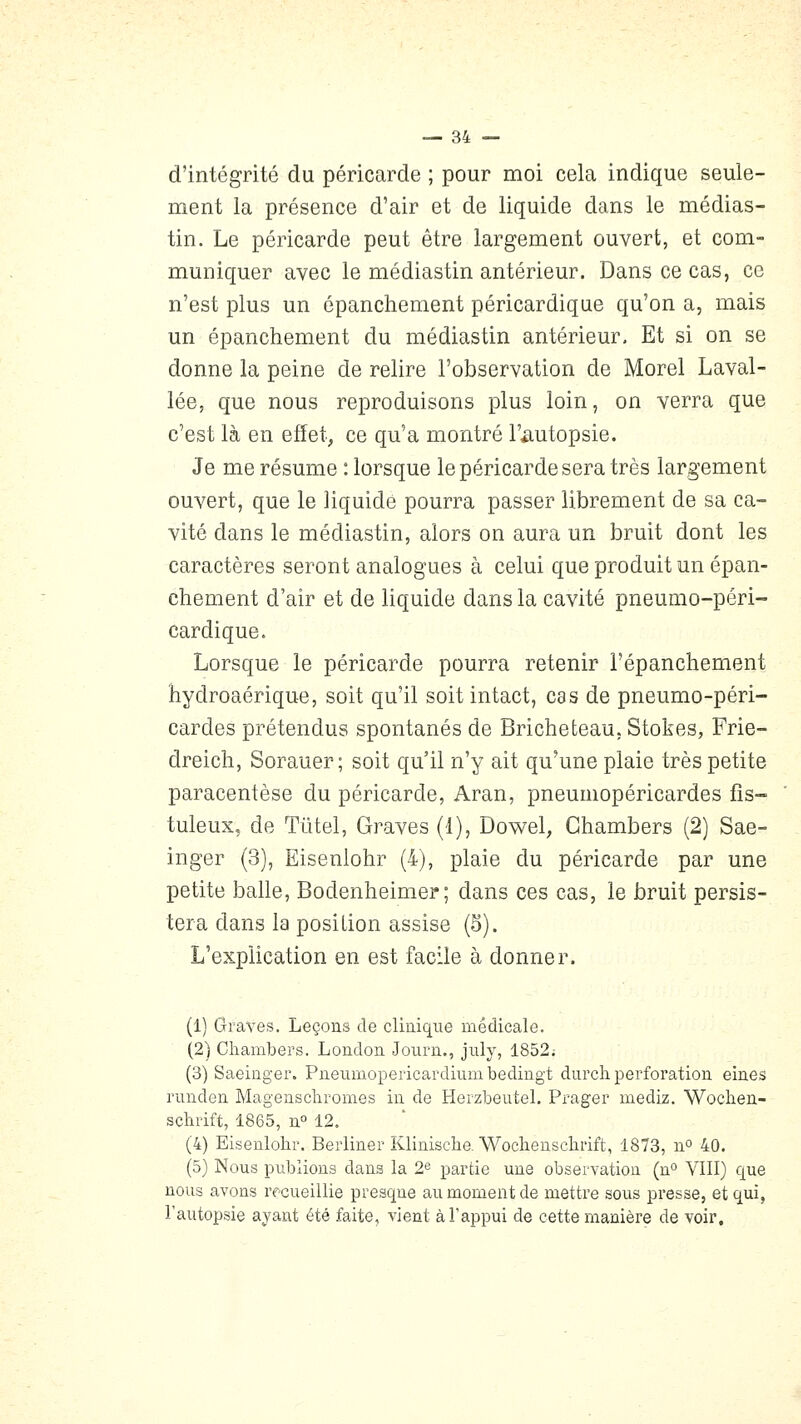 d'intégrité du péricarde ; pour moi cela indique seule- ment la présence d'air et de liquide dans le médias- tin. Le péricarde peut être largement ouvert, et com- muniquer avec le médiastin antérieur. Dans ce cas, ce n'est plus un épanchement péricardique qu'on a, mais un épanchement du médiastin antérieur. Et si on se donne la peine de relire l'observation de Morel Laval- lée, que nous reproduisons plus loin, on verra que c'est là en effet, ce qu'a montré l'autopsie. Je me résume : lorsque le péricarde sera très largement ouvert, que le liquidé pourra passer librement de sa ca- vité dans le médiastin, alors on aura un bruit dont les caractères seront analogues à celui que produit un épan- chement d'air et de liquide dans la cavité pneumo-péri- cardique. Lorsque le péricarde pourra retenir l'épanchement hydroaérique, soit qu'il soit intact, cas de pneumo-péri- cardes prétendus spontanés de Bricheteau, Stokes, Frie- dreich, Sorauer ; soit qu'il n'y ait qu'une plaie très petite paracentèse du péricarde, Aran, pneumopéricardes fis- tuleux, de Tiitel, Graves (1), Dowel, Ghambers (2) Sae- inger (3), Eisenlohr (4), plaie du péricarde par une petite balle, Bodenheimer; dans ces cas, le bruit persis- tera dans la position assise (5). L'explication en est facile à donner. (1) Graves. Leçons de cliuiqiie médicale. (2) Chambers. Londou Journ., july, 1852; (3) Saeiûger. Piieumopericardiumbedingt durch perforation eines runden Magenscliromes in de Herzbeutel. Prager mediz. Woclien- schrift, 1865, n° 12. (4) Eisenlolir. Berliner Klinisclie. Wocheusclirift, 1873, ïi° 40. (5) Nous publions dans la 2« partie une observation (n VIII) que nous avons rf-cueillie presqne au moment de mettre sous presse, et qui, l'autopsie ayant été faite, vient à l'appui de cette manière de voir.