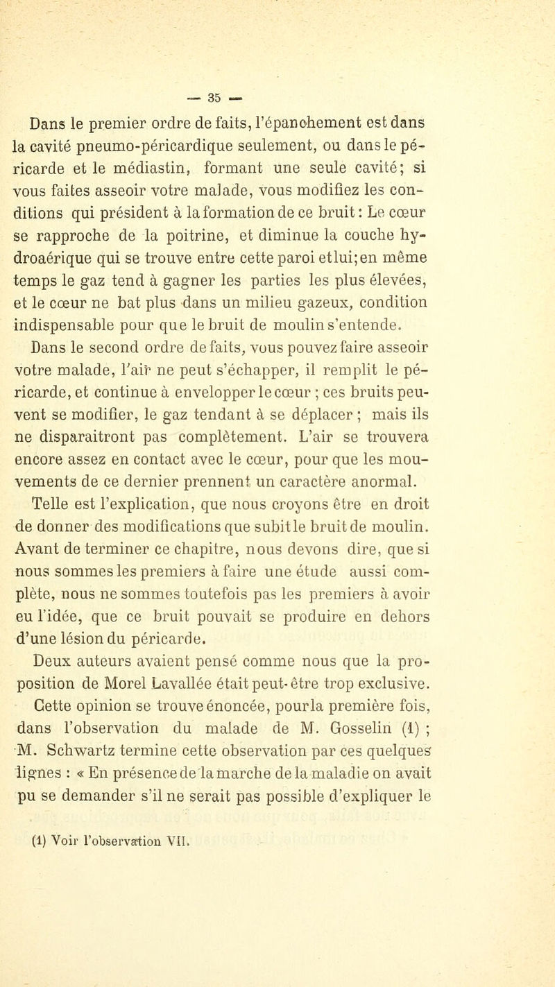 Dans le premier ordre de faits, répanohement est dans la cavité pneumo-péricardique seulement, ou dans le pé- ricarde et le médiastin, formant une seule cavité; si vous faites asseoir votre malade, vous modifiez les con- ditions qui président à la formation de ce bruit : Le cœur se rapproche de la poitrine, et diminue la couche hy- droaérique qui se trouve entre cette paroi etlui;en même temps le gaz tend à gagner les parties les plus élevées, et le cœur ne bat plus dans un milieu gazeux, condition indispensable pour que le bruit de moulin s'entende. Dans le second ordre défaits, vous pouvez faire asseoir votre malade, Tair ne peut s'échapper, il remplit le pé- ricarde, et continue à envelopper le cœur ; ces bruits peu- vent se modifier, le gaz tendant à se déplacer ; mais ils ne disparaîtront pas complètement. L'air se trouvera encore assez en contact avec le cœur, pour que les mou- vements de ce dernier prennent un caractère anormal. Telle est l'explication, que nous croyons être en droit de donner des modifications que subit le bruit de moulin. Avant de terminer ce chapitre, nous devons dire, que si nous sommes les premiers à faire une étude aussi com- plète, nous ne sommes toutefois pas les premiers à avoir eu l'idée, que ce bruit pouvait se produire en dehors d'une lésion du péricarde. Deux auteurs avaient pensé comme nous que la pro- position de Morel Lavallée était peut-être trop exclusive. Cette opinion se trouve énoncée, pourla première fois, dans l'observation du malade de M. Gosselin (1) ; M. Schwartz termine cette observation par ces quelques lignes : « En présence de la marche de la maladie on avait pu se demander s'il ne serait pas possible d'expliquer le (1) Voir l'observsrtion VII.