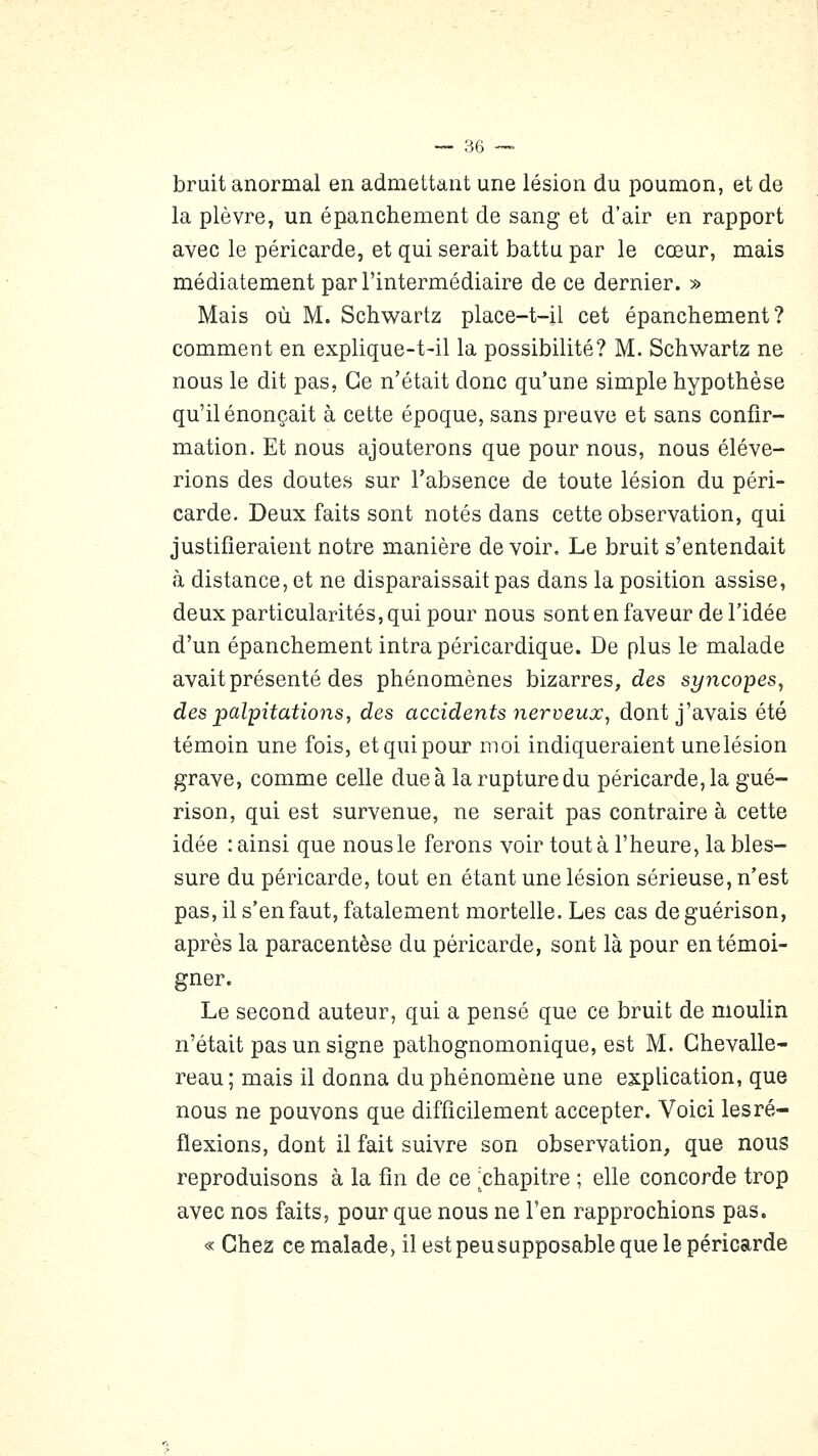 bruit anormal en admettant une lésion du poumon, et de la plèvre, un épanchement de sang et d'air en rapport avec le péricarde, et qui serait battu par le cœur, mais médiatement par l'intermédiaire de ce dernier. » Mais où M. Schwartz place-t-il cet épanchement? comment en explique-t-il la possibilité? M. Schwartz ne nous le dit pas, Ce n'était donc qu'une simple hypothèse qu'il énonçait à cette époque, sans preuve et sans confir- mation. Et nous ajouterons que pour nous, nous élève- rions des doutes sur l'absence de toute lésion du péri- carde. Deux faits sont notés dans cette observation, qui justifieraient notre manière de voir. Le bruit s'entendait à distance, et ne disparaissait pas dans la position assise, deux particularités, qui pour nous sont en faveur de l'idée d'un épanchement intrapéricardique. De plus le malade avait présenté des phénomènes bizarres, des syncopes, des palpitations, des accidents nerveux, dont j'avais été témoin une fois, et qui pour moi indiqueraient unelésion grave, comme celle due à la rupture du péricarde, la gué- rison, qui est survenue, ne serait pas contraire à cette idée : ainsi que nous le ferons voir tout à l'heure, la bles- sure du péricarde, tout en étant une lésion sérieuse, n'est pas, il s'en faut, fatalement mortelle. Les cas de guérison, après la paracentèse du péricarde, sont là pour en témoi- gner. Le second auteur, qui a pensé que ce bruit de moulin n'était pas un signe pathognomonique, est M. Ghevalle- reau; mais il donna du phénomène une explication, que nous ne pouvons que difficilement accepter. Voici les ré- flexions, dont il fait suivre son observation, que nous reproduisons à la fin de ce ^chapitre ; elle concorde trop avec nos faits, pour que nous ne l'en rapprochions pas. « Chez ce malade, il est peusupposable que le péricarde