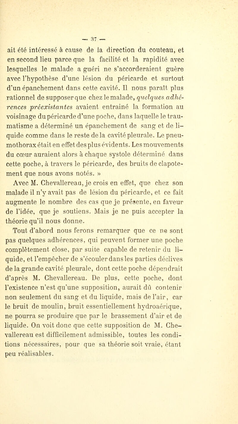 ait été intéressé à cause de la direction du couteau, et en second lieu parce que la facilité et la rapidité avec lesquelles le malade a guéri ne s'accorderaient guère avec l'hypothèse d'une lésion du péricarde et surtout d'un épanchement dans cette cavité. Il nous paraît plus rationnel de supposerque chez le malade, quelques adhé- rences préexistantes avaient entraîné la formation au voisinage du péricarde d'une poche, dans laquelle le trau- matisme a déterminé un épanchement de sang et de li- quide comme dans le reste delà cavité pleurale. Le pneu- mothorax était en effet des plus évidents. Les mouvements du cœur auraient alors à chaque systole déterminé dans cette poche, à travers le péricarde, des bruits de clapote- ment que nous avons notés. » Avec M. Chevallereau, je crois en effet, que chez son malade il n'y avait pas de lésion du péricarde, et ce fait augmente le nombre des cas que je présente, en faveur de l'idée, que je soutiens. Mais je ne puis accepter la théorie qu'il nous donne. Tout d'abord nous ferons remarquer que ce ne sont pas quelques adhérences, qui peuvent former une poche complètement close, par suite capable de retenir du li- quide, et l'empêcher de s'écouler dans les parties déclives de la grande cavité pleurale, dont cette poche dépendrait d'après M. Chevallereau. De plus, cette poche, dont l'existence n'est qu'une supposition, aurait dû contenir non seulement du sang et du liquide, mais de l'air, car le bruit de moulin, bruit essentiellement hydroaérique, ne pourra se produire que par le brassement d'air et de liquide. On voit donc que cette supposition de M. Che- vallereau est difficilement admissible, toutes les condi- tions nécessaires, pour que sa théorie soit vraie, étant peu réalisables.