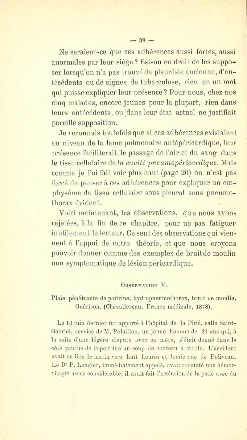 Ne seraient-ce que ces adhérences aussi fortes, aussi anormales par leur siège ? Est-on en droit de les suppo- ser lorsqu'on n'a pas trouvé de pleurésie ancienne, d'an- técédents ou de signes de tuberculose, rien en un mot qui puisse expliquer leur présence ? Pour nous, chez nos cinq malades, encore jeunes pour la plupart, rien dans leurs antécédents, ou ^dans leur état actuel ne justifiait pareille supposition. Je reconnais toutefois que si ces adhérences existaient au niveau de la lame pulmonaire antépéricardique, leur présence faciliterait le passage de l'air et du sang dans le tissu cellulaire de la cavité pneumopéricardique. Mais comme je l'ai fait voir plus haut (page 20) on n'est pas forcé de penser à ces adhérences pour expliquer un em- physème du tissu cellulaire sous pleural sans pneumo- thorax évident. Voici maintenant, les observations, que nous avons rejetées, à la fin de ce chapitre, pour ne pas fatiguer inutilement le lecteur. Ce sont des observations qui vien- nent à l'appui de notre théorie, et que nous croyons, pouvoir donner comme des exemples de bruit de moulin non symptomatique de lésion péricardique. Observation V. Plaie pénétrante de poitrine, hydropnenmothorax, bruit de moulin, Guérison. (Chevallereau. France médicale, 1878). Le 10 juin dernier fut apporté â l'hôpital de la Pitié, salle Saint- Gabriel, service de M. Polaillon, un jeune homme de 21 ans qui, â la suite d'une légère dispute avec sa mère, s'était donné dans le côté gauche de la poitrine un coup de couteau à virole. L'accident avait eu lieu le matin vers huit heures et demie rue de Poliveau. Le D P. Laugier, immédiatement appelé, avait constaté une hémor- rhagie assez considérable, il avait fait l'occlusion de la plaie avec du