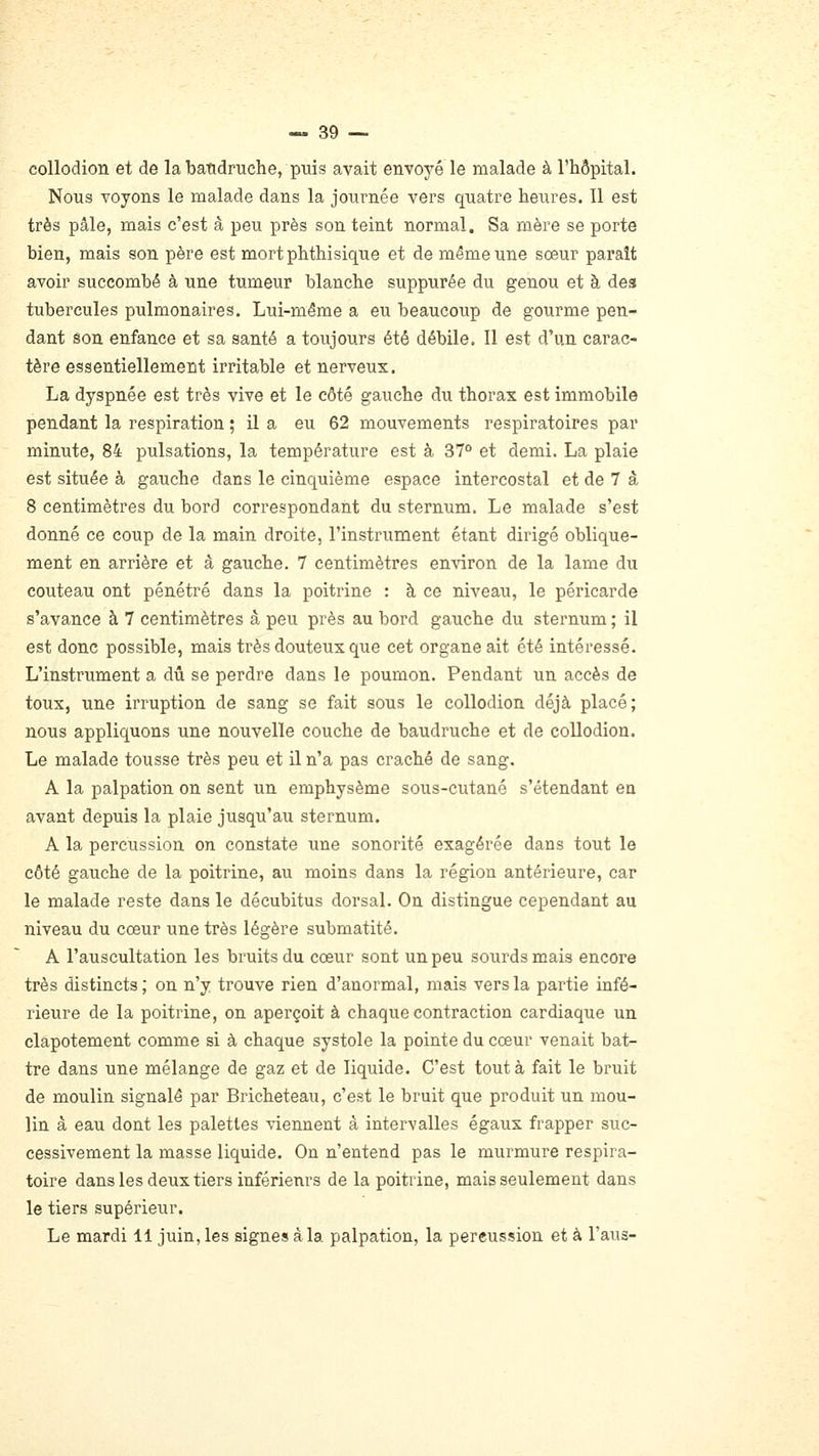 coUodion et de la baudruche, puis avait envoyé le malade à l'hôpital. Nous voyons le malade dans la journée vers quatre heures. Il est très pâle, mais c'est à peu près son teint normal. Sa mère se porte bien, mais son père est mortphthisique et de même une sœur paraît avoir succombé à une tumeur blanche suppurée du genou et à des tubercules pulmonaires. Lui-même a eu beaucoup de gourme pen- dant son enfance et sa santé a toujours été débile. 11 est d'un carac- tère essentiellement irritable et nerveux. La dyspnée est très vive et le côté gauche du thorax est immobile pendant la respiration ; il a eu 62 mouvements respiratoires par minute, 84 pulsations, la température est à 37° et demi. La plaie est située à gauche dans le cinquième espace intercostal et de 7 à 8 centimètres du bord correspondant du sternum. Le malade s'est donné ce coup de la main droite, l'instrument étant dirigé oblique- ment en arrière et à gauche. 7 centimètres en-\âron de la lame du couteau ont pénétré dans la poitrine : à ce niveau, le péricarde s'avance à 7 centimètres à peu près au bord gauche du sternum ; il est donc possible, mais très douteux que cet organe ait été intéressé. L'instrument a dû se perdre dans le poumon. Pendant un accès de toux, une irruption de sang se fait sous le collodion déjà placé; nous appliquons une nouvelle couche de baudruche et de collodion. Le malade tousse très peu et il n'a pas craché de sang. A la palpation on sent un emphysème sous-cutané s'étendant eu avant depuis la plaie jusqu'au sternum. A la percussion on constate une sonorité exagérée dans tout le côté gauche de la poitrine, au moins dans la région antérieure, car le malade reste dans le décubitus dorsal. On distingue cependant au niveau du cœur une très légère submatité. A l'auscultation les bruits du cœur sont un peu sourds mais encore très distincts; on n'y trouve rien d'anormal, mais vers la partie infé- rieure de la poitrine, on aperçoit à chaque contraction cardiaque un clapotement comme si à chaque systole la pointe du cœur venait bat- tre dans une mélange de gaz et de liquide. C'est tout à fait le bruit de moulin signalé par Bricheteau, c'est le bruit que produit un mou- lin à eau dont les palettes viennent â intervalles égaux frapper suc- cessivement la masse liquide. On n'entend pas le murmure respira- toire dans les deux tiers inférieurs de la poitrine, mais seulement dans le tiers supérieur. Le mardi 11 juin, les signes à la palpation, la percussion et à l'aus-