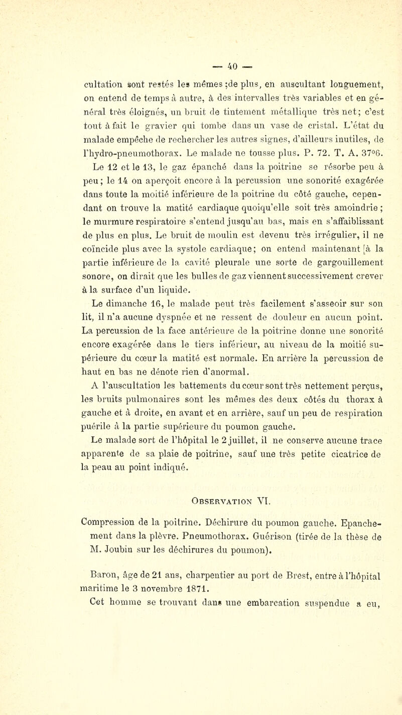 cultation sont restés les mêmes ;de plus, en auscultant longuement, on entend de temps à autre, à des intervalles très variables et en gé- néral très éloignés, un bruit de tintement métallique très net; c'est tout à fait le gravier qui tombe dans un vase de cristal. L'état du malade empêche de rechercher les autres signes, d'ailleurs inutiles, de riiydro-pneumothorax. Le malade ne tousse plus. P. 72. T. A. 37°6. Le 12 et le 13, le gaz épanché dans la poitrine se résorbe peu à peu ; le 14 on aperçoit encore à la percussion une sonorité exagérée dans toute la moitié inférieure de la poitrine du côté gauche, cepen- dant on trouve la matité cardiaque quoiqu'elle soit très amoindrie ; le murmure respiratoire s'entend jusqu'au bas, mais en s'affaiblissant de plus en plus. Le bruit de moulin est devenu très irrégulier, il ne coïncide plus avec la systole cardiaque; on entend maintenant [à la partie inférieure de la cavité pleurale une sorte de gargouillement sonore, on dirait que les bulles de gaz viennent successivement crever à la surface d'un liquide. Le dimanche 16, le malade peut très facilement s'asseoir sur son lit, il n'a aucune dyspnée et ne ressent de douleur en aucun point. La percussion de la face antérieure de la poitrine donne une sonorité encore exagérée dans le tiers inférieur, au niveau de la moitié su- périeure du cœur la matité est normale. En arrière la percussion de haut en bas ne dénote rien d'anormal. A l'auscultation les battements du cœur sont très nettement perçus, les bruits pulmonaires sont les mêmes des deux côtés du thorax à gauche et à droite, en avant et en arrière, sauf un peu de respiration puérile à la partie supérieure du poumon gauche. Le malade sort de l'hôpital le 2 juillet, il ne conserve aucune trace apparente de sa plaie de poitrine, sauf une très petite cicatrice de la peau au point indiqué. Observation VI. Compression de la poitrine. Déchirure du poumon gauche. Epanche- ment dans la plèvre. Pneumothorax. Guérison (tirée de la thèse de M. Joubin sur les déchirures du poumon). Baron, âge de 21 ans, charpentier au port de Brest, entre à l'hôpital maritime le 3 novembre 1871. Cet homme se trouvant dans une embarcation suspendue a eu,